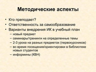 Методические аспекты Кто преподает? Ответственность за самообразование Варианты внедрения ИК в учебный план новый предмет семинары/тренинги   на определенные темы 2-3 урока на разных предметах (первокурсников) во время посещения/ориентировки в библиотеке новых студентов информины (КВН) 
