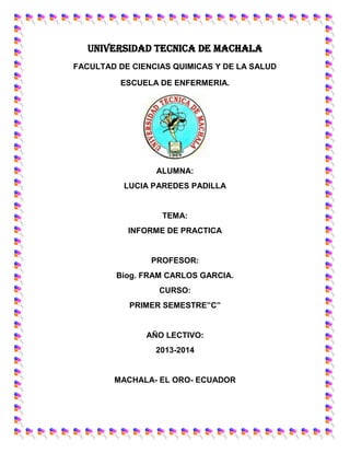 UNIVERSIDAD TECNICA DE MACHALA
FACULTAD DE CIENCIAS QUIMICAS Y DE LA SALUD
ESCUELA DE ENFERMERIA.

ALUMNA:
LUCIA PAREDES PADILLA

TEMA:
INFORME DE PRACTICA

PROFESOR:
Biog. FRAM CARLOS GARCIA.
CURSO:
PRIMER SEMESTRE”C”

AÑO LECTIVO:
2013-2014

MACHALA- EL ORO- ECUADOR

 