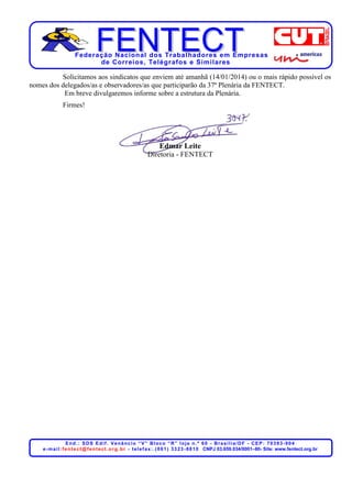 Federação Nacional dos Trabalhadores em Empresas
de Correios, Telégrafos e Similares

Solicitamos aos sindicatos que enviem até amanhã (14/01/2014) ou o mais rápido possível os
nomes dos delegados/as e observadores/as que participarão da 37ª Plenária da FENTECT.
Em breve divulgaremos informe sobre a estrutura da Plenária.
Firmes!

Edmar Leite
Diretoria - FENTECT

End.: SDS Edif. Venâncio “V” Bloco “R” loja n.º 60 - Brasília/DF - CEP: 70393-904
e - m a i l : f e n t e c t @ f e n t e c t . o r g . b r - t e l e f a x : . ( 0 6 1 ) 3 3 2 3 - 8 8 1 0 CNPJ 03.659.034/0001–80- Site: www.fentect.org.br

 