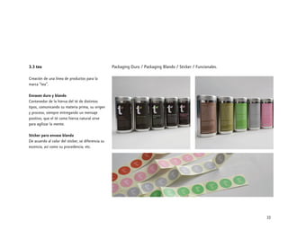 3.3 tea
Creación de una línea de productos para la
marca “tea”.
Envases duro y blando
Contenedor de la hierva del té de distintos
tipos, comunicando su materia prima, su origen
y proceso, siempre entregando un mensaje
positivo, que el té como hierva natural sirve
para agilizar la mente.
Sticker para envase blando
De acuerdo al color del sticker, se diferencia su
escencia, asi como su procedencia, etc.
32
Packaging Duro / Packaging Blando / Sticker / Funcionales.
 