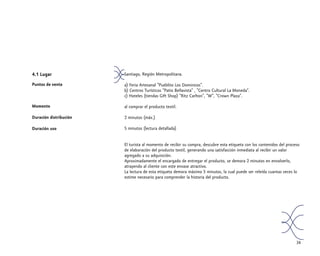 4.1 Lugar
Puntos de venta
Momento
Duración distribución
Duración uso
34
Santiago, Región Metropolitana.
a) Feria Artesanal “Pueblito Los Dominicos”.
b) Centros Turísticos “Patio Bellavista” , “Centro Cultural La Moneda”.
c) Hoteles (tiendas Gift Shop) “Ritz Carlton”, “W”, “Crown Plaza”.
al comprar el producto textil.
2 minutos (máx.)
5 minutos (lectura detallada)
El turista al momento de recibir su compra, descubre esta etiqueta con los contenidos del proceso
de elaboración del producto textil, generando una satisfacción inmediata al recibir un valor
agregado a su adquisición.
Aproximadamente el encargado de entregar el producto, se demora 2 minutos en envolverlo,
atrayendo al cliente con este envase atractivo.
La lectura de esta etiqueta demora máximo 5 minutos, la cual puede ser releída cuantas veces lo
estime necesario para comprender la historia del producto.
 