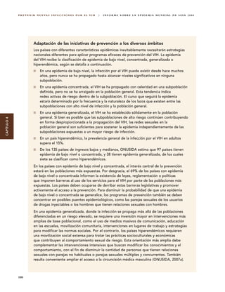 P R E V E N I R N U E VA S I N F E C C I O N E S P O R E L V I H   |   I N F O R M E S O B R E L A E P I D E M I A M U N D I A L D E S I DA 2 0 0 8




                         Adaptación de las iniciativas de prevención a los diversos ámbitos
                         Los países con diferentes características epidémicas inevitablemente necesitarán estrategias
                         nacionales diferentes para aplicar programas eficaces de prevención del VIH. La epidemia
                         del VIH recibe la clasificación de epidemia de bajo nivel, concentrada, generalizada o
                         hiperendémica, según se detalla a continuación.
                               En una epidemia de bajo nivel, la infección por el VIH puede existir desde hace muchos
                               años, pero nunca se ha propagado hasta alcanzar niveles significativos en ninguna
                               subpoblación.
                               En una epidemia concentrada, el VIH se ha propagado con celeridad en una subpoblación
                               definida, pero no se ha arraigado en la población general. Esta tendencia indica
                               redes activas de riesgo dentro de la subpoblación. El curso que seguirá la epidemia
                               estará determinado por la frecuencia y la naturaleza de los lazos que existen entre las
                               subpoblaciones con alto nivel de infección y la población general.
                               En una epidemia generalizada, el VIH se ha establecido sólidamente en la población
                               general. Si bien es posible que las subpoblaciones de alto riesgo continúen contribuyendo
CAPÍTULO 4




                               en forma desproporcionada a la propagación del VIH, las redes sexuales en la
                               población general son suficientes para sostener la epidemia independientemente de las
                               subpoblaciones expuestas a un mayor riesgo de infección.
                               En un país hiperendémico, la prevalencia general de la infección por el VIH en adultos
                               supera el 15%.
                               De los 135 países de ingresos bajos y medianos, ONUSIDA estima que 97 países tienen
                               epidemia de bajo nivel o concentrada, y 38 tienen epidemia generalizada, de los cuales
                               siete se clasifican como hiperendémicos.
                         En los países con epidemia de bajo nivel y concentrada, el interés central de la prevención
                         estará en las poblaciones más expuestas. Por desgracia, el 69% de los países con epidemia
                         de bajo nivel o concentrada informan la existencia de leyes, reglamentación o políticas
                         que imponen barreras al uso de los servicios para el VIH por parte de las poblaciones más
                         expuestas. Los países deben ocuparse de derribar estas barreras legislativas y promover
                         activamente el acceso a la prevención. Para disminuir la probabilidad de que una epidemia
                         de bajo nivel o concentrada se generalice, los programas de prevención también se deben
                         concentrar en posibles puentes epidemiológicos, como las parejas sexuales de los usuarios
                         de drogas inyectables o los hombres que tienen relaciones sexuales con hombres.
                         En una epidemia generalizada, donde la infección se propaga más allá de las poblaciones
                         diferenciadas en un riesgo elevado, se requiere una inversión mayor en intervenciones más
                         amplias de base poblacional, como el uso de medios masivos de comunicación, educación
                         en las escuelas, movilización comunitaria, intervenciones en lugares de trabajo y estrategias
                         para modificar las normas sociales. Por el contrario, los países hiperendémicos requieren
                         una movilización social extensa para tratar las prácticas socioculturales y económicas
                         que contribuyen al comportamiento sexual de riesgo. Esta orientación más amplia debe
                         complementar las intervenciones intensivas que buscan modificar los conocimientos y el
                         comportamiento, con el fin de disminuir la cantidad de personas que tienen relaciones
                         sexuales con parejas no habituales o parejas sexuales múltiples y concurrentes. También
                         resulta conveniente ampliar el acceso a la circuncisión médica masculina (ONUSIDA, 2007a).



             100
 