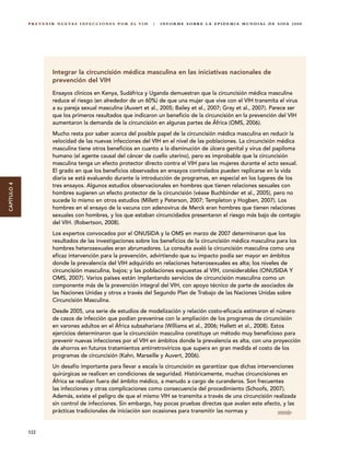 P R E V E N I R N U E VA S I N F E C C I O N E S P O R E L V I H   |   I N F O R M E S O B R E L A E P I D E M I A M U N D I A L D E S I DA 2 0 0 8




                         Integrar la circuncisión médica masculina en las iniciativas nacionales de
                         prevención del VIH
                         Ensayos clínicos en Kenya, Sudáfrica y Uganda demuestran que la circuncisión médica masculina
                         reduce el riesgo (en alrededor de un 60%) de que una mujer que vive con el VIH transmita el virus
                         a su pareja sexual masculina (Auvert et al., 2005; Bailey et al., 2007; Gray et al., 2007). Parece ser
                         que los primeros resultados que indicaron un beneficio de la circuncisión en la prevención del VIH
                         aumentaron la demanda de la circuncisión en algunas partes de África (OMS, 2006).
                         Mucho resta por saber acerca del posible papel de la circuncisión médica masculina en reducir la
                         velocidad de las nuevas infecciones del VIH en el nivel de las poblaciones. La circuncisión médica
                         masculina tiene otros beneficios en cuanto a la disminución de úlcera genital y virus del papiloma
                         humano (el agente causal del cáncer de cuello uterino), pero es improbable que la circuncisión
                         masculina tenga un efecto protector directo contra el VIH para las mujeres durante el acto sexual.
                         El grado en que los beneficios observados en ensayos controlados pueden replicarse en la vida
                         diaria se está evaluando durante la introducción de programas, en especial en los lugares de los
CAPÍTULO 4




                         tres ensayos. Algunos estudios observacionales en hombres que tienen relaciones sexuales con
                         hombres sugieren un efecto protector de la circuncisión (véase Buchbinder et al., 2005), pero no
                         sucede lo mismo en otros estudios (Millett y Peterson, 2007; Templeton y Hogben, 2007). Los
                         hombres en el ensayo de la vacuna con adenovirus de Merck eran hombres que tienen relaciones
                         sexuales con hombres, y los que estaban circuncidados presentaron el riesgo más bajo de contagio
                         del VIH. (Robertson, 2008).
                         Los expertos convocados por el ONUSIDA y la OMS en marzo de 2007 determinaron que los
                         resultados de las investigaciones sobre los beneficios de la circuncisión médica masculina para los
                         hombres heterosexuales eran abrumadores. La consulta avaló la circuncisión masculina como una
                         eficaz intervención para la prevención, advirtiendo que su impacto podía ser mayor en ámbitos
                         donde la prevalencia del VIH adquirido en relaciones heterosexuales es alta; los niveles de
                         circuncisión masculina, bajos; y las poblaciones expuestas al VIH, considerables (ONUSIDA Y
                         OMS, 2007). Varios países están implantando servicios de circuncisión masculina como un
                         componente más de la prevención integral del VIH, con apoyo técnico de parte de asociados de
                         las Naciones Unidas y otros a través del Segundo Plan de Trabajo de las Naciones Unidas sobre
                         Circuncisión Masculina.
                         Desde 2005, una serie de estudios de modelización y relación costo-eficacia estimaron el número
                         de casos de infección que podían prevenirse con la ampliación de los programas de circuncisión
                         en varones adultos en el África subsahariana (Williams et al., 2006; Hallett et al., 2008). Estos
                         ejercicios determinaron que la circuncisión masculina constituye un método muy beneficioso para
                         prevenir nuevas infecciones por el VIH en ámbitos donde la prevalencia es alta, con una proyección
                         de ahorros en futuros tratamientos antirretrovíricos que supera en gran medida el costo de los
                         programas de circuncisión (Kahn, Marseille y Auvert, 2006).
                         Un desafío importante para llevar a escala la circuncisión es garantizar que dichas intervenciones
                         quirúrgicas se realicen en condiciones de seguridad. Históricamente, muchas circuncisiones en
                         África se realizan fuera del ámbito médico, a menudo a cargo de curanderos. Son frecuentes
                         las infecciones y otras complicaciones como consecuencia del procedimiento (Schoofs, 2007).
                         Además, existe el peligro de que el mismo VIH se transmita a través de una circuncisión realizada
                         sin control de infecciones. Sin embargo, hay pocas pruebas directas que avalen este efecto, y las
                         prácticas tradicionales de iniciación son ocasiones para transmitir las normas y


             122
 