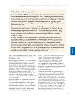 I N F O R M E S O B R E L A E P I D E M I A M U N D I A L D E S I DA 2 0 0 8   |   T R ATA M I E N TO Y AT E N C I Ó N




   Vigilancia de los efectos secundarios

   Es posible que hasta un 50% de los pacientes que reciben tratamiento antirretrovírico experimente
   reacciones adversas a los medicamentos (Fellay et al., 2001). Los efectos secundarios frecuentes
   varían en función de la farmacoterapia administrada, pero pueden incluir hipersensibilidad, acidosis
   láctica, aumento de lípidos en sangre, hemorragias, anemia, neuropatía, lipodistrofia y pancreatitis
   (INS, 2008). Si bien la mayoría de los efectos secundarios disminuyen con el tiempo, algunos
   pueden ser potencialmente mortales y, por lo tanto, resulta fundamental vigilar cuidadosamente a
   los pacientes (INS, 2008).
   Como aconsejó un destacado médico clínico de VIH: “El éxito [de los medicamentos
   antirretrovíricos] tiene un precio”. El precio lo paga la persona que los toma. Los efectos
   secundarios desagradables, a menudo dolorosos y potencialmente desfigurantes, que a veces
   se asocian con los medicamentos pueden tener un impacto negativo significativo en la calidad
   de vida y en la capacidad o la predisposición de las personas para cumplir con el esquema
   terapéutico indicado.
   El control de los efectos secundarios constituye un componente esencial de la administración
   de medicamentos antirretrovíricos. Después de más de una década de experiencia clínica en la
   administración de medicamentos antirretrovíricos, se conoce más sobre sus perfiles de efectos
   secundarios. Las mejoras en la base de pruebas han contribuido a que los médicos indiquen
   esquemas con mayor probabilidad de éxito terapéutico a largo plazo y que los adecuen cuando se
   presentan efectos secundarios. No obstante, el abordaje de los efectos secundarios puede ser más
   difícil en contextos de recursos limitados, donde posiblemente la sustitución de los medicamentos




                                                                                                                                           CAPÍTULO 5
   no siempre sea factible debido al acceso restringido a toda la gama de medicamentos
   antirretrovíricos cuyo uso está autorizado en países de ingresos altos.


cinco años de fracaso importante de las tres clases             clínicos y calidad de vida disminuida (Grupo de
principales de medicamentos antirretrovíricos                   Estudio de Estrategias de Administración de la
(Phillips et al., 2007).                                        Terapia Antirretrovírica, 2006; Burman et al.,
La prevalencia de la resistencia a los medicamentos             2008; UK Collaborative HIV Cohort Study,
contra el VIH se ha incrementado en el transcurso               2008). La simplificación de los tratamientos
del tiempo en los países de ingresos altos y en                 con medicamentos antirretrovíricos, incluido el
Brasil, donde esta clase de medicamentos se ha                  desarrollo de esquemas de una sola dosis al día, ha
utilizado durante más tiempo que en otros lugares               contribuido con los esfuerzos destinados fomentar
(Weinstock et al., 2004; Barreto et al., 2006). En              la observancia del tratamiento (Johnson, et al.,
los países de ingresos bajos y más bajos y medianos             2006; Niel Malan, 2008).
donde los medicamentos antirretrovíricos se                     Aunque se puede lograr una sólida observancia
introdujeron más recientemente, prevalecen tasas                del tratamiento en contextos de recursos limitados
mucho más bajas de resistencia, pero pueden                     y en varias poblaciones vulnerables (véase Mills
aumentar a medida que las personas en tratamiento               et al., 2006), a muchas personas que viven con el
vivan más tiempo.                                               VIH les resulta difícil cumplir con los tratamientos
Es necesario lograr un mayor grado de observancia               de medicamentos antirretrovíricos. En un ámbito
del tratamiento a fin de evitar o retrasar la                   clínico en Johannesburgo, aproximadamente uno de
aparición de farmacorresistencia, que se asocia                 cada seis pacientes que iniciaron el tratamiento lo
estrechamente con el fracaso terapéutico (Panel                 abandonaron en un periodo de 15 meses (Dalal et
on Antiretroviral Guidelines, 2008). Un conjunto                al., 2008). Los factores que pueden contribuir con
creciente de datos asocia las interrupciones del                la no observancia son numerosos y pueden variar
tratamiento, incluidas las guiadas por recuentos                en función de la población y del contexto. Los
de CD4, con el rebote vírico, peores desenlaces                 factores incluyen variables sociales y económicas

                                                                                                                                    141
 