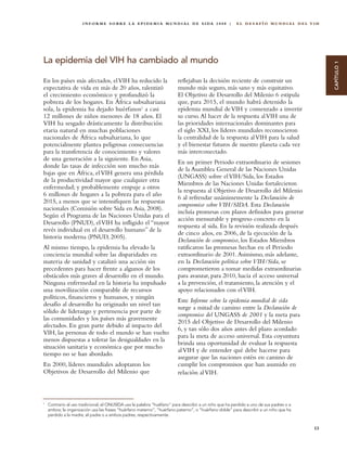 I N F O R M E S O B R E L A E P I D E M I A M U N D I A L D E S I DA 2 0 0 8 |    EL DESAFÍO MUNDIAL DEL VIH




La epidemia del VIH ha cambiado al mundo




                                                                                                                                             CAPÍTULO 1
En los países más afectados, el VIH ha reducido la                      reflejaban la decisión reciente de construir un
expectativa de vida en más de 20 años, ralentizó                        mundo más seguro, más sano y más equitativo.
el crecimiento económico y profundizó la                                El Objetivo de Desarrollo del Milenio 6 estipula
pobreza de los hogares. En África subsahariana                          que, para 2015, el mundo habrá detenido la
sola, la epidemia ha dejado huérfanos1 a casi                           epidemia mundial de VIH y comenzado a invertir
12 millones de niños menores de 18 años. El                             su curso. Al hacer de la respuesta al VIH una de
VIH ha sesgado drásticamente la distribución                            las prioridades internacionales dominantes para
etaria natural en muchas poblaciones                                    el siglo XXI, los líderes mundiales reconocieron
nacionales de África subsahariana, lo que                               la centralidad de la respuesta al VIH para la salud
potencialmente plantea peligrosas consecuencias                         y el bienestar futuros de nuestro planeta cada vez
para la transferencia de conocimiento y valores                         más interconectado.
de una generación a la siguiente. En Asia,
                                                                        En un primer Periodo extraordinario de sesiones
donde las tasas de infección son mucho más
                                                                        de la Asamblea General de las Naciones Unidas
bajas que en África, el VIH genera una pérdida
                                                                        (UNGASS) sobre el VIH/Sida, los Estados
de la productividad mayor que cualquier otra
                                                                        Miembros de las Naciones Unidas fortalecieron
enfermedad; y probablemente empuje a otros
                                                                        la respuesta al Objetivo de Desarrollo del Milenio
6 millones de hogares a la pobreza para el año
                                                                        6 al refrendar unánimemente la Declaración de
2015, a menos que se intensifiquen las respuestas
                                                                        compromiso sobre VIH/SIDA. Esta Declaración
nacionales (Comisión sobre Sida en Asia, 2008).
                                                                        incluía promesas con plazos definidos para generar
Según el Programa de las Naciones Unidas para el
                                                                        acción mensurable y progreso concreto en la
Desarrollo (PNUD), el VIH ha infligido el “mayor
                                                                        respuesta al sida. En la revisión realizada después
revés individual en el desarrollo humano” de la
                                                                        de cinco años, en 2006, de la ejecución de la
historia moderna (PNUD, 2005).
                                                                        Declaración de compromiso, los Estados Miembros
Al mismo tiempo, la epidemia ha elevado la                              ratificaron las promesas hechas en el Periodo
conciencia mundial sobre las disparidades en                            extraordinario de 2001. Asimismo, más adelante,
materia de sanidad y catalizó una acción sin                            en la Declaración política sobre VIH/Sida, se
precedentes para hacer frente a algunos de los                          comprometieron a tomar medidas extraordinarias
obstáculos más graves al desarrollo en el mundo.                        para avanzar, para 2010, hacia el acceso universal
Ninguna enfermedad en la historia ha impulsado                          a la prevención, el tratamiento, la atención y el
una movilización comparable de recursos                                 apoyo relacionados con el VIH.
políticos, financieros y humanos, y ningún
                                                                        Este Informe sobre la epidemia mundial de sida
desafío al desarrollo ha originado un nivel tan
                                                                        surge a mitad de camino entre la Declaración de
sólido de liderazgo y pertenencia por parte de
                                                                        compromiso del UNGASS de 2001 y la meta para
las comunidades y los países más gravemente
                                                                        2015 del Objetivo de Desarrollo del Milenio
afectados. En gran parte debido al impacto del
                                                                        6, y tan sólo dos años antes del plazo acordado
VIH, las personas de todo el mundo se han vuelto
                                                                        para la meta de acceso universal. Esta coyuntura
menos dispuestas a tolerar las desigualdades en la
                                                                        brinda una oportunidad de evaluar la respuesta
situación sanitaria y económica que por mucho
                                                                        al VIH y de entender qué debe hacerse para
tiempo no se han abordado.
                                                                        asegurar que las naciones estén en camino de
En 2000, líderes mundiales adoptaron los                                cumplir los compromisos que han asumido en
Objetivos de Desarrollo del Milenio que                                 relación al VIH.



1
    Contrario al uso tradicional, el ONUSIDA usa la palabra “huéfano” para describir a un niño que ha perdido a uno de sus padres o a
    ambos; la organización usa las frases “huérfano materno”, “huérfano paterno”, o “huérfano doble” para describir a un niño que ha
    perdido a la madre, el padre o a ambos padres, respectivamente.


                                                                                                                                        13
 