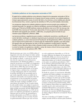 I N F O R M E S O B R E L A E P I D E M I A M U N D I A L D E S I DA 2 0 0 8   |   T R ATA M I E N TO Y AT E N C I Ó N




   Cuidados paliativos en las respuestas nacionales al VIH

   El papel de los cuidados paliativos como elemento integral de las respuestas nacionales al VIH es
   un tema de incipiente importancia en el impulso hacia el acceso universal. Los cuidados paliativos
   incluyen apoyo psicosocial, acceso al control del dolor y los síntomas y otras medidas para abordar
   las dimensiones física, mental y espiritual de sobrellevar el VIH y las enfermedades relacionadas.
   Los programas vigentes de cuidados paliativos soportan enorme presión para satisfacer la
   creciente demanda. Por ejemplo en el distrito de Motheo, provincia de Estado Libre, Sudáfrica, se
   estima que 7736 de los 44 000 huérfanos maternos del distrito viven con el VIH. Se cree que más
   de 25 000 niños menores de 10 años están desnutridos. El único programa de cuidados paliativos
   del distrito está equipado para atender a 1300 niños, una pequeña parte de todos los que
   necesitan apoyo (Dippenaar y Marston, 2008).
   Las barreras jurídicas y regulatorias para acceder a medicación económica y sencilla para el
   control del dolor constituyen un obstáculo importante para la prestación de servicios integrales de
   cuidados paliativos. La Junta Internacional de Fiscalización de Estupefacientes (JIFE) ha reconocido
   que la mayoría de los países tiene un consumo bajo de medicamentos opioides y que siete países
   de ingresos altos que representan tan sólo el 12% de la población mundial (Austria, Australia,
   Canadá, Francia, Alemania, Reino Unido y Estados Unidos) consumen el 84% de la morfina médica.
   La Junta ha instado a los gobiernos a estudiar y revisar de manera crítica la forma en que evalúan
   las necesidades internas de opiáceos (JIFE, 1989).




                                                                                                                                            CAPÍTULO 5
Muchas personas que viven con el VIH reciben el                  no están ampliamente disponibles en el 70% de
diagnóstico del virus sólo después de haber sufrido              los países (Informes de progreso de los países para
un importante deterioro en su sistema inmunitario.               el UNGASS, 2008). Los servicios de pruebas y
Por ejemplo, en Brasil —a pesar de los más de                    asesoramiento del VIH para los pacientes con
diez años de experiencia con medicamentos                        tuberculosis todavía no se ofrecen universalmente:
antirretrovíricos de distribución pública— a casi la             en los países con epidemia generalizada, el 46%
mitad de las personas con el VIH se les diagnostica              de los informes gubernamentales indica que estos
la infección al mismo tiempo que el sida (Agence                 servicios están disponibles en todos los distritos
France Presse, 2008). Hace poco tiempo que                       que los necesitan; el porcentaje es de sólo el 27%
las grandes encuestas poblacionales en los países                en los informes no gubernamentales (Informes de
de ingresos bajos y medianos han comenzado                       progreso de los países para el UNGASS, 2008).
a recoger información sobre los antecedentes
de pruebas del VIH de los encuestados, por lo                    El desafío de asegurar el conocimiento difundido
que resulta imposible realizar un análisis de las                y oportuno del estado serológico con respecto al
tendencias relacionadas con las pruebas. Aún más                 VIH no es exclusivo de los países con ingresos
recientemente, se han incorporado las pruebas                    bajos y medianos. Se estima que el 25% de todas
serológicas en esas encuestas, lo que permite un                 las personas VIH-positivas en los Estados Unidos
análisis del estado serológico del VIH y de los                  todavía no han sido diagnosticadas (Centros para el
antecedentes de pruebas. En los 16 países donde                  Control y la Prevención de Enfermedades, 2002).
ha sido posible realizar este análisis, la mayoría de            En la Ciudad de Nueva York, una capital financiera
los encuestados con resultados VIH-positivos nunca               mundial, una de cada cuatro personas con
había recibido una prueba del VIH (MEASURE                       resultados VIH-positivos en las pruebas recibió su
DHS, 2008). Aproximadamente en el 40% de los                     diagnóstico de sida en el plazo de un mes después
países con epidemias generalizadas, los gobiernos                de la fecha de su prueba del VIH (Departamento
informan que los servicios de asesoramiento y                    de Salud e Higiene Mental de la Ciudad de Nueva
pruebas relacionados con el VIH no se ofrecen                    York, 2007).
en todos los distritos que los necesitan. Fuentes                Tal como se describe en el Capítulo 2, el grave
no gubernamentales afirman que estos servicios                   estigma asociado al VIH en muchos países desalienta

                                                                                                                                     151
 