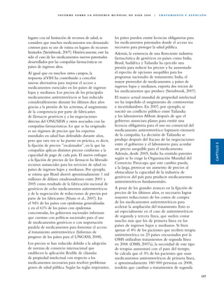 I N F O R M E S O B R E L A E P I D E M I A M U N D I A L D E S I DA 2 0 0 8   |   T R ATA M I E N TO Y AT E N C I Ó N




lugares con tal limitación de recursos de salud, se              los países pueden emitir licencias obligatorias para
considera que muchos medicamentos son demasiado                  los medicamentos patentados donde el acceso sea
costosos para su uso de rutina en lugares de recursos            necesario para proteger la salud pública.
limitados (Steinbrook, 2007). Históricamente, este ha            Además, la existencia de una floreciente industria
sido el caso de los medicamentos nuevos patentados               farmacéutica de genéricos en países como India,
desarrollados por las compañías farmacéuticas en                 Brasil, Sudáfrica y Tailandia ha ejercido una
países de ingresos altos.                                        presión para reducir los precios y ha aumentado
Al igual que en muchos otros campos, la                          el espectro de opciones asequibles para los
respuesta al VIH ha contribuido a concebir                       programas nacionales de tratamiento. India, el
nuevas alternativas para mejorar el acceso a                     mayor proveedor de medicamentos a países de
medicamentos esenciales en los países de ingresos                ingresos bajos y medianos, exporta dos tercios de
bajos y medianos. Los precios de los principales                 los medicamentos que produce (Steinbrook, 2007).
medicamentos antirretrovíricos se han reducido                   El marco actual mundial de propiedad intelectual
considerablemente durante los últimos diez años                  no ha impedido el surgimiento de controversias
gracias a la presión de los activistas, al surgimiento           e incertidumbres. En 2007, por ejemplo, se
de la competencia por parte de fabricantes                       suscitó un conflicto público entre Tailandia
de fármacos genéricos y a las negociaciones                      y los laboratorios Abbott después de que el
directas del ONUSIDA y otros asociados con las                   gobierno anunciara planes para emitir una
compañías farmacéuticas. Lo que se ha originado                  licencia obligatoria para el uso no comercial del
es un régimen de precios que los expertos                        medicamento antirretrovírico lopinavir-ritonavir
mundiales en salud han defendido durante años,                   de la compañía. La decisión de Tailandia se
pero que rara vez se ha puesto en práctica, es decir,            produjo después del fracaso de las negociaciones




                                                                                                                                            CAPÍTULO 5
la fijación de precios ”escalonados”, en la que las              entre el gobierno y el laboratorio para acordar
compañías aplican distintos precios conforme a la                un precio asequible para el medicamento.
capacidad de pago de cada país. El nuevo enfoque                 Además, desde 2005, India ha emitido patentes
a la fijación de precios de los fármacos ha liberado             según se lo exige la Organización Mundial del
recursos sustanciales para los servicios de salud en             Comercio. Preocupa que este cambio pueda,
países de ingresos bajos y medianos. Por ejemplo,                a la larga, provocar un aumento de precios al
se estima que Brasil ahorró aproximadamente 1 mil                obstaculizar la capacidad de la industria de
                                                                 genéricos del país para producir medicamentos
millones de dólares estadounidenses entre 2001 y
                                                                 antirretrovíricos fundamentales.
2005 como resultado de la fabricación nacional de
genéricos de ocho medicamentos antirretrovíricos                 A pesar de los grandes avances en la fijación de
y de la negociación de reducciones de precios por                precios de los últimos años, es necesario lograr
parte de los fabricantes (Nunn et al., 2007). En                 mayores reducciones de los costos de compra
el 94% de los países con epidemias generalizadas                 de los medicamentos antirretrovíricos para
y en el 61% de los países con epidemias                          acelerar la ampliación del tratamiento. Esto es
concentradas, los gobiernos nacionales informan                  así especialmente en el caso de antirretrovíricos
que cuentan con políticas nacionales para el uso                 de segunda y tercera línea, que suelen costar
de medicamentos genéricos o con importación                      mucho más que los de primera línea en los
paralela de medicamentos para fomentar el acceso                 países de ingresos bajos y medianos. Si bien
al tratamiento antirretrovírico (Informes de                     apenas el 4% de los pacientes que reciben terapia
                                                                 antirretrovírica en 23 países encuestados por la
progreso de los países para el UNGASS, 2008).
                                                                 OMS utilizaban tratamientos de segunda línea
Los precios se han reducido debido a la adopción                 en 2006 (OMS, 2007a), la necesidad de este tipo
de normas de comercio internacional que                          de terapias aumentará con el paso del tiempo.
establecen la aplicación flexible de cláusulas                   Se calcula que el 3% de los pacientes que usan
de propiedad intelectual con respecto a los                      medicamentos antirretrovíricos de primera línea,
medicamentos necesarios para resolver problemas                  o aproximadamente 180 000 personas en 2008,
graves de salud pública. Según las reglas imperantes,            tendrán que cambiar a tratamientos de segunda

                                                                                                                                     157
 
