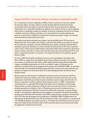M I T I G A R E L I M PA C T O D E L A E P I D E M I A   |   I N F O R M E S O B R E L A E P I D E M I A M U N D I A L D E S I DA 2 0 0 8




                          Impacto del VIH en las fuerzas militares nacionales y la seguridad mundial

                          En un importante encuentro celebrado en 2000, el sida se convirtió en la primera cuestión
                          de salud que alguna vez haya tratado el Consejo de Seguridad de las Naciones Unidas,
                          que posteriormente promulgó una serie de resoluciones en las que reconocía los aspectos
                          relacionados con la seguridad mundial de la epidemia. Son varias las formas en que la epidemia
                          podrá afectar la seguridad mundial, por ejemplo, al provocar la desestructuración de un Estado
                          o debilitar las fuerzas militares nacionales, con lo que alentaría las acciones agresivas por
                          parte de un país vecino o debilitaría la preparación nacional para aportar tropas a las misiones
                          internacionales de mantenimiento de la paz.
                          Son escasas las pruebas existentes que sugieran que es probable que el VIH provoque la
                          desestructuración de un Estado. Sin embargo, muchas fuerzas militares nacionales, en especial
                          de los países más castigados, enfrentan dificultades para resolver cuestiones administrativas,
                          prácticas y operativas asociadas con niveles elevados de infección por el VIH entre el personal
                          militar. Si bien muchas veces es difícil obtener información fiable sobre el estado de salud de las
                          fuerzas militares nacionales, los datos internacionales indican que la prevalencia del VIH en este
                          sector normalmente equivale o es superior a los niveles de infección en la población general
                          (Garrett, 2005).
                          En total, el 85% de los países manifestaron que sus marcos estratégicos nacionales sobre
                          VIH en 2007 se ocupan de las necesidades de las fuerzas militares nacionales. De los países
                          que cuentan con políticas de esta índole, el 66% asignó partidas presupuestarias destinadas
                          a apoyar actividades relacionadas con el VIH en el ejército, según lo informado por los
                          gobiernos nacionales (Informes de progreso de los países para el UNGASS, 2008). Los donantes
                          internacionales han intervenido brindando apoyo financiero y técnico para estos esfuerzos, por
                          ejemplo, el Programa de Prevención del VIH y el Sida del Departamento de Defensa de los
CAPÍTULO 6




                          Estados Unidos.
                          Muchos países han demostrado la factibilidad de instituir servicios de prevención del VIH a
                          través de las estructuras militares, entre ellos, educación inter pares, promoción del uso del
                          preservativo, tratamiento para infecciones de transmisión sexual y terapia antirretrovírica. En
                          Kenya, por ejemplo, las fuerzas militares del país proporcionaron, en 2007, medicamentos
                          antirretrovíricos a un estimado 99% del personal militar que los necesitaba y han brindado
                          asesoramiento y pruebas voluntarias a miles de civiles que viven cerca de los 17 centros de
                          pruebas apostados por el Ejército. De los 109 países que comunican la existencia de una
                          estrategia nacional para el VIH entre los servicios uniformados nacionales, la mayoría declaró
                          atender a una proporción significativa de esta población con provisión de preservativos (86%),
                          servicios para infecciones de transmisión sexual (89%), asesoramiento y pruebas voluntarias del
                          VIH (77%) (Informes de progreso de los países para el UNGASS, 2008). El Departamento de
                          Operaciones de Mantenimiento de la Paz de las Naciones Unidas, que supervisa a un personal de
                          más 100 000 integrantes que prestan servicio en 18 misiones de mantenimiento de la paz de las
                          Naciones Unidas, brinda orientación sobre el VIH y servicios básicos de prevención para todos
                          los agentes de mantenimiento de la paz.




             176
 