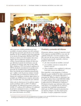 EL DESAFÍO MUNDIAL DEL VIH                  |   I N F O R M E S O B R E L A E P I D E M I A M U N D I A L D E S I DA 2 0 0 8
CAPÍTULO 1




                  infecciones por el VIH probablemente haya                              Finalidad y contenido del informe
                  ascendido a su punto máximo cerca del comienzo
                  del siglo han generado especulación en los medios                      El presente informe examina la situación actual
                  populares de que la epidemia quizás haya ingresado                     de la respuesta mundial al VIH en una serie de
                  en un declive de largo plazo (McNeil, 2007). No                        capítulos dedicados a las áreas temáticas clave.
                  obstante, la historia de enfermedades infecciones                      Por cada uno de estos temas, el informe evalúa
                  sugiere que las epidemias muchas veces son                             la respuesta procurando responder a diversas
                  cíclicas, caracterizadas por oleadas de infección                      preguntas relacionadas:
                  que dificultan la predicción del futuro curso de                             ¿Se están tomando las medidas correctas?
                  la epidemia (Comisión sobre Sida en Asia, 2008;                              ¿Las medidas correctas se toman de la
                  May y Anderson, 1979). De hecho, la epidemia de                              manera correcta?
                  VIH ha desafiado reiteradamente las predicciones                             ¿Estas medidas se han ampliado lo suficiente
                  derivadas de modelizaciones epidemiológicas.                                 como para marcar una diferencia?
                  Hace una década, pocos hubieran pronosticado
                  que 1 millón o más de personas estarían viviendo                       Para responder a estas preguntas, el informe
                  con el VIH sólo en la Federación de Rusia. Si la                       depende en gran medida de los datos comunicados
                  historia de la epidemia constituye algún indicio, es                   al ONUSIDA por 147 Estados Miembros a
                  probable que el VIH presente sorpresas adicionales                     principios de 2008; los datos se relacionan con
                  que el mundo debe estar preparado para enfrentar.                      los 25 indicadores básicos del UNGASS (Tabla
                                                                                         1) confeccionados para medir el progreso en
                  Sobre todo, las dimensiones de la epidemia siguen                      la aplicación de la Declaración de compromiso.2
                  siendo asombrosas. Sólo en 2007, 33 millones                           El número de países que informan sobre estos
                  [30 millones–36 millones] de personas vivían con                       indicadores y la integridad de los informes
                  el VIH, 2,7 millones [2,2 millones–3,2 millones]                       nacionales han mejorado sostenidamente
                  de personas contrajeron el virus y 2 millones                          desde que en 2003 comenzó la presentación
                  [1,8 millones–2,3 millones] de personas fallecieron                    de informes (Figura 1.2). Esta mejora pone
                  por causas relacionadas con el VIH.                                    de relieve el mayor compromiso nacional

                  2
                      Se pueden encontrar copias de los informes presentados por los países en el sitio web del ONUSIDA (http://www.unaids.org/en/
                      KnowledgeCentre/HIVData/CountryProgress/2007CountryProgressAllCountries.asp).


             16
 