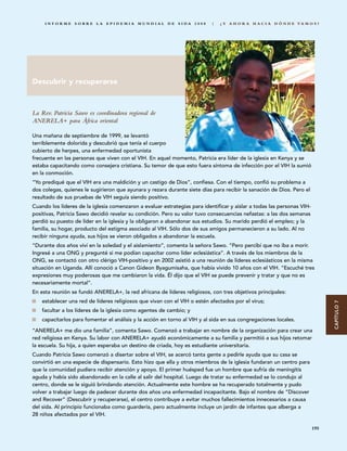 INFORME SOBRE LA EPIDEMIA MUNDIAL DE SIDA 2008                        |   ¿ Y A H O R A H A C I A D Ó N D E VA M O S ?




Descubrir y recuperarse



La Rev. Patricia Sawo es coordinadora regional de
ANERELA+ para África oriental

Una mañana de septiembre de 1999, se levantó
terriblemente dolorida y descubrió que tenía el cuerpo
cubierto de herpes, una enfermedad oportunista
frecuente en las personas que viven con el VIH. En aquel momento, Patricia era líder de la iglesia en Kenya y se
estaba capacitando como consejera cristiana. Su temor de que esto fuera síntoma de infección por el VIH la sumió
en la conmoción.
“Yo prediqué que el VIH era una maldición y un castigo de Dios”, confiesa. Con el tiempo, confió su problema a
dos colegas, quienes le sugirieron que ayunara y rezara durante siete días para recibir la sanación de Dios. Pero el
resultado de sus pruebas de VIH seguía siendo positivo.
Cuando los líderes de la iglesia comenzaron a evaluar estrategias para identificar y aislar a todas las personas VIH-
positivas, Patricia Sawo decidió revelar su condición. Pero su valor tuvo consecuencias nefastas: a las dos semanas
perdió su puesto de líder en la iglesia y la obligaron a abandonar sus estudios. Su marido perdió el empleo; y la
familia, su hogar, producto del estigma asociado al VIH. Sólo dos de sus amigos permanecieron a su lado. Al no
recibir ninguna ayuda, sus hijos se vieron obligados a abandonar la escuela.
“Durante dos años viví en la soledad y el aislamiento”, comenta la señora Sawo. “Pero percibí que no iba a morir.
Ingresé a una ONG y pregunté si me podían capacitar como líder eclesiástica”. A través de los miembros de la
ONG, se contactó con otro clérigo VIH-positivo y en 2002 asistió a una reunión de líderes eclesiásticos en la misma
situación en Uganda. Allí conoció a Canon Gideon Byagumisaha, que había vivido 10 años con el VIH. “Escuché tres
expresiones muy poderosas que me cambiaron la vida. Él dijo que el VIH se puede prevenir y tratar y que no es
necesariamente mortal”.
En esta reunión se fundó ANERELA+, la red africana de líderes religiosos, con tres objetivos principales:
    establecer una red de líderes religiosos que vivan con el VIH o estén afectados por el virus;




                                                                                                                              CAPÍTULO 7
    facultar a los líderes de la iglesia como agentes de cambio; y
    capacitarlos para fomentar el análisis y la acción en torno al VIH y al sida en sus congregaciones locales.

“ANERELA+ me dio una familia”, comenta Sawo. Comenzó a trabajar en nombre de la organización para crear una
red religiosa en Kenya. Su labor con ANERELA+ ayudó económicamente a su familia y permitió a sus hijos retomar
la escuela. Su hija, a quien esperaba un destino de criada, hoy es estudiante universitaria.
Cuando Patricia Sawo comenzó a disertar sobre el VIH, se acercó tanta gente a pedirle ayuda que su casa se
convirtió en una especie de dispensario. Esto hizo que ella y otros miembros de la iglesia fundaran un centro para
que la comunidad pudiera recibir atención y apoyo. El primer huésped fue un hombre que sufría de meningitis
aguda y había sido abandonado en la calle al salir del hospital. Luego de tratar su enfermedad se lo condujo al
centro, donde se le siguió brindando atención. Actualmente este hombre se ha recuperado totalmente y pudo
volver a trabajar luego de padecer durante dos años una enfermedad incapacitante. Bajo el nombre de “Discover
and Recover” (Descubrir y recuperarse), el centro contribuye a evitar muchos fallecimientos innecesarios a causa
del sida. Al principio funcionaba como guardería, pero actualmente incluye un jardín de infantes que alberga a
28 niños afectados por el VIH.

                                                                                                                        195
 