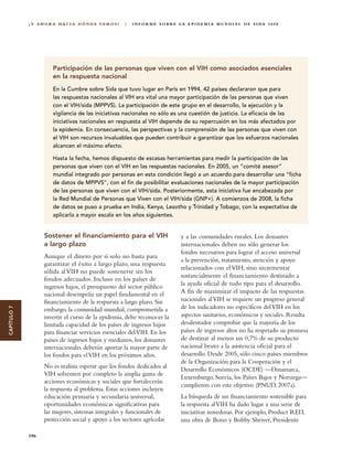 ¿ Y A H O R A H A C I A D Ó N D E VA M O S ?   |   I N F O R M E S O B R E L A E P I D E M I A M U N D I A L D E S I DA 2 0 0 8




                        Participación de las personas que viven con el VIH como asociados esenciales
                        en la respuesta nacional
                        En la Cumbre sobre Sida que tuvo lugar en París en 1994, 42 países declararon que para
                        las respuestas nacionales al VIH era vital una mayor participación de las personas que viven
                        con el VIH/sida (MPPVS). La participación de este grupo en el desarrollo, la ejecución y la
                        vigilancia de las iniciativas nacionales no sólo es una cuestión de justicia. La eficacia de las
                        iniciativas nacionales en respuesta al VIH depende de su repercusión en los más afectados por
                        la epidemia. En consecuencia, las perspectivas y la comprensión de las personas que viven con
                        el VIH son recursos invaluables que pueden contribuir a garantizar que los esfuerzos nacionales
                        alcancen el máximo efecto.

                        Hasta la fecha, hemos dispuesto de escasas herramientas para medir la participación de las
                        personas que viven con el VIH en las respuestas nacionales. En 2005, un “comité asesor”
                        mundial integrado por personas en esta condición llegó a un acuerdo para desarrollar una “ficha
                        de datos de MPPVS”, con el fin de posibilitar evaluaciones nacionales de la mayor participación
                        de las personas que viven con el VIH/sida. Posteriormente, esta iniciativa fue encabezada por
                        la Red Mundial de Personas que Viven con el VIH/sida (GNP+). A comienzos de 2008, la ficha
                        de datos se puso a prueba en India, Kenya, Lesotho y Trinidad y Tobago, con la expectativa de
                        aplicarla a mayor escala en los años siguientes.


                    Sostener el financiamiento para el VIH                               y a las comunidades rurales. Los donantes
                    a largo plazo                                                        internacionales deben no sólo generar los
                                                                                         fondos necesarios para lograr el acceso universal
                    Aunque el dinero por sí solo no basta para
                                                                                         a la prevención, tratamiento, atención y apoyo
                    garantizar el éxito a largo plazo, una respuesta
                                                                                         relacionados con el VIH, sino incrementar
                    sólida al VIH no puede sostenerse sin los
                                                                                         sustancialmente el financiamiento destinado a
                    fondos adecuados. Incluso en los países de
                    ingresos bajos, el presupuesto del sector público                    la ayuda oficial de todo tipo para el desarrollo.
                    nacional desempeña un papel fundamental en el                        A fin de maximizar el impacto de las respuestas
                    financiamiento de la respuesta a largo plazo. Sin                    nacionales al VIH se requiere un progreso general
                                                                                         de los indicadores no específicos del VIH en los
CAPÍTULO 7




                    embargo, la comunidad mundial, comprometida a
                    invertir el curso de la epidemia, debe reconocer la                  aspectos sanitarios, económicos y sociales. Resulta
                    limitada capacidad de los países de ingresos bajos                   desalentador comprobar que la mayoría de los
                    para financiar servicios esenciales del VIH. En los                  países de ingresos altos no ha respetado su promesa
                    países de ingresos bajos y medianos, los donantes                    de destinar al menos un 0,7% de su producto
                    internacionales deberán aportar la mayor parte de                    nacional bruto a la asistencia oficial para el
                    los fondos para el VIH en los próximos años.                         desarrollo. Desde 2005, sólo cinco países miembros
                                                                                         de la Organización para la Cooperación y el
                    No es realista esperar que los fondos dedicados al                   Desarrollo Económicos (OCDE) —Dinamarca,
                    VIH solventen por completo la amplia gama de
                                                                                         Luxemburgo, Suecia, los Países Bajos y Noruega—
                    acciones económicas y sociales que fortalecerán
                                                                                         cumplieron con este objetivo (PNUD, 2007a).
                    la respuesta al problema. Estas acciones incluyen
                    educación primaria y secundaria universal,                           La búsqueda de un financiamiento sostenible para
                    oportunidades económicas significativas para                         la respuesta al VIH ha dado lugar a una serie de
                    las mujeres, sistemas integrales y funcionales de                    iniciativas novedosas. Por ejemplo, Product RED,
                    protección social y apoyo a los sectores agrícolas                   una obra de Bono y Bobby Shriver, Presidente

             196
 