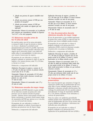 I N F O R M E S O B R E L A E P I D E M I A M U N D I A L D E S I DA 2 0 0 8   |   I N D I C A D O R E S D E P R O G R E S O D E L O S PA Í S E S




  3. ¿Puede una persona de aspecto saludable tener                      Definición: Porcentaje de mujeres y hombres de
     VIH?                                                               15 a 49 años que en los últimos 12 meses tuvieron
  4. ¿Puede una persona contraer el VIH por una                         relaciones sexuales con más de una pareja.
     picadura de mosquito?                                              Numerador: Número de encuestados de 15 a
                                                                        49 años que en los últimos 12 meses tuvieron
  5. ¿Puede una persona contraer el VIH por
                                                                        relaciones sexuales con más de una pareja.
     compartir una comida con alguien que está
     infectado?                                                         Denominador: Número de encuestados entre 15
                                                                        y 49 años de edad.
Denominador: Número de encuestados en la población
más expuesta que respondieron, incluida la respuesta                    17. Uso de preservativo durante
“no lo sé”, a las cinco preguntas.
                                                                        relaciones sexuales de mayor riesgo
15. Relaciones sexuales antes de                                        El uso de preservativo es una medida importante
los 15 años de edad                                                     de protección contra el VIH, en especial entre las
                                                                        personas que tienen múltiples parejas sexuales.
En muchos países, una de las metas principales
es retrasar la edad a la que los jóvenes se inician                     El propósito de este indicador es evaluar el
en el sexo y desalentar la actividad sexual                             progreso realizado en la prevención de la
prematrimonial, para reducir la posible exposición                      exposición al VIH a través de relaciones sexuales
al VIH. También se tienen pruebas suficientes para                      sin protección con parejas no habituales.
sugerir que la iniciación sexual a una edad más                         Definición y componentes del indicador
tardía reduce la susceptibilidad a la infección por                     Definición: Porcentaje de mujeres y hombres de
acto sexual, al menos para las mujeres.                                 15 a 49 años de edad que tuvieron más de una
El propósito de este indicador es evaluar el                            pareja sexual en los últimos 12 meses y usaron
progreso realizado en aumentar la edad a la que las                     preservativo en la última relación sexual.
mujeres y los varones jóvenes, entre 15 y 24 años,                      Numerador: Número de encuestados (entre 15 y
se inician en el sexo.                                                  49 años de edad) que declararon haber tenido más
Definición y componentes del indicador                                  de una pareja sexual en los últimos 12 meses y
                                                                        haber usado preservativo la última vez que tuvieron
Definición: Porcentaje de mujeres y varones de 15                       relaciones sexuales.
a 24 años de edad que tuvieron su primera relación
sexual antes de los 15 años.                                            Denominador: Número de encuestados de 15 a
                                                                        49 años que declararon haber tenido más de una
Numerador: Número de encuestados (15-24 años)                           pareja sexual en los últimos 12 meses.
que informan haber tenido relaciones sexuales por
primera vez antes de los                                                18. Profesionales del sexo: uso de
15 años de edad.                                                        preservativos
Denominador: Número de encuestados entre 15 y                           Son varios los factores que aumentan el riesgo de
24 años de edad.                                                        exposición al VIH entre los profesionales del sexo,
                                                                        entre ellos, el tener múltiples parejas sexuales no
16. Relaciones sexuales de mayor riesgo                                 habituales y relaciones sexuales más frecuentes. Sin
La propagación del VIH depende en gran medida                           embargo, los profesionales del sexo pueden reducir
de las relaciones sexuales sin protección entre                         marcadamente el riesgo de transmisión del VIH,
personas con un número elevado de parejas                               de y a los clientes, mediante el uso sistemático y
sexuales. Quienes tienen varias parejas sexuales (en                    correcto de preservativos.
forma concurrente o sucesiva) corren mayor riesgo                       Nota: Los países con epidemias generalizadas
de transmisión del VIH que quienes no se vinculan                       también pueden tener subepidemias concentradas
con una red sexual más extensa.                                         entre los profesionales del sexo. Si eso ocurre, sería
El propósito de este indicador es evaluar el                            de gran utilidad que calcularan e informaran este
                                                                                                                                                    ANEXO 2




progreso realizado en reducir el porcentaje de                          indicador para esta población.
personas que practican sexo de mayor riesgo.                            El propósito de este indicador es evaluar el
Definición y componentes del indicador                                  progreso realizado en la prevención de la
                                                                        exposición de los profesionales del sexo al VIH a

                                                                                                                                             247
 