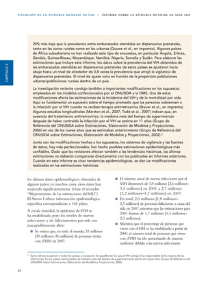 S I T UA C I Ó N D E L A E P I D E M I A M U N D I A L D E V I H   |   I N F O R M E S O B R E L A E P I D E M I A M U N D I A L D E S I DA 2 0 0 8




                          20% más baja que la prevalencia entre embarazadas atendidas en dispensarios prenatales,
                          tanto en las zonas rurales como en las urbanas (Gouws et al., en imprenta). Algunos países
                          de África subsahariana no han realizado este tipo de encuestas, en particular Angola, Eritrea,
                          Gambia, Guinea-Bissau, Mozambique, Namibia, Nigeria, Somalia y Sudán. Para elaborar las
                          estimaciones que incluye este informe, los datos sobre la prevalencia del VIH obtenidos de
CAPÍTULO 2




                          las embarazadas atendidas en dispensarios prenatales de estos países se ajustaron hacia
                          abajo hasta un nivel de alrededor de 0,8 veces la prevalencia que arrojó la vigilancia de
                          dispensarios prenatales. El nivel de ajuste varía en función de la proporción poblaciones
                          urbanas/poblaciones rurales dentro de un país.

                          La investigación reciente condujo también a importantes modificaciones en los supuestos
                          empleados en los modelos confeccionados por el ONUSIDA y la OMS. Una de estas
                          modificaciones afecta las estimaciones de la incidencia del VIH y de la mortalidad por sida.
                          Aquí es fundamental un supuesto sobre el tiempo promedio que las personas sobreviven a
                          la infección por el VIH cuando no reciben terapia antirretrovírica (Stover et al., en imprenta).
                          Algunos estudios longitudinales (Marston et al., 2007; Todd et al., 2007) indican que, en
                          ausencia del tratamiento antirretrovírico, la mediana neta del tiempo de supervivencia
                          después de haber contraído la infección por el VIH se estima en 11 años (Grupo de
                          Referencia del ONUSIDA sobre Estimaciones, Elaboración de Modelos y Proyecciones,
                          2006) en vez de los nueve años que se estimaban anteriormente (Grupo de Referencia del
                          ONUSIDA sobre Estimaciones, Elaboración de Modelos y Proyecciones, 2002).3

                          Junto con las modificaciones hechas a los supuestos, los sistemas de vigilancia y las fuentes
                          de datos, hoy más perfeccionados, han hecho posibles estimaciones epidemiológicas más
                          confiables. Dado que las revisiones afectan también a las tendencias históricas, las últimas
                          estimaciones no deberán compararse directamente con las publicadas en informes anteriores.
                          Cuando en este informe se citan tendencias epidemiológicas, se dan las modificaciones
                          realizadas en las estimaciones históricas.


                     los últimos datos epidemiológicos obtenidos de                                El número anual de nuevas infecciones por el
                     algunos países; en muchos casos, estos datos han                              VIH disminuyó de 3,0 millones [2,6 millones–
                     mejorado significativamente (véase el recuadro                                3,5 millones] en 2001 a 2,7 millones
                     “Mejoramiento de las estimaciones del VIH”)                                   [2,2 millones–3,2 millones] en 2007.
                     El Anexo I ofrece información epidemiológica                                  En total, 2,0 millones [1,8 millones–
                     específica correspondiente a 168 países.                                      2,3 millones] de personas fallecieron a causa del
                                                                                                   sida en 2007, mientras que las estimaciones para
                     A escala mundial, la epidemia de VIH se
                                                                                                   2001 fueron de 1,7 millones [1,5 millones–
                     ha estabilizado, pero los niveles de nuevas
                                                                                                   2,3 millones].
                     infecciones y de fallecimientos por sida son
                     inaceptablemente altos:                                                       Mientras que el porcentaje de personas que
                                                                                                   viven con el VIH se ha estabilizado a partir de
                          Se estima que, en todo el mundo, 33 millones
                                                                                                   2000, el número total de personas que viven
                          [30 millones–36 millones] de personas vivían
                                                                                                   con el VIH ha ido aumentando de manera
                          con el VIH en 2007.
                                                                                                   uniforme debido a las nuevas infecciones

                     3
                         Estos valores se aplican a todos los países, a excepción de aquellos en los que el VIH subtipo E es responsable de la mayoría de las
                         infecciones. En los países mencionados, la mediana neta del tiempo de supervivencia se estima en nueve años (Grupo de Referencia del
                         ONUSIDA sobre Estimaciones, Elaboración de Modelos y Proyecciones, 2006).


             32
 