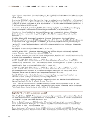 REFERENCIAS        |   INFORME SOBRE LA EPIDEMIA MUNDIAL DE SIDA 2008




      Equipo Especial del Secretario General sobre Mujeres, Niñas y VIH/Sida en África Meridional (2004). Facing the
      Future Together.
      Simon J et al (2007). Early effects of antiretroviral therapy on work performance: Results from a cohort study of
      Kenyan agricultural workers. Center for International Health and Development, Facultad de Salud Pública de la
      Universidad de Boston. Consultado el 26 de septiembre de 2007 en http://www.hivimplement/agenda/pdf/E1/
      E1%20Simon%abstract%20811.ppt.pdf.
      Swaminathan H, Bhatla N, Chakraborty S (2007). Women’s Property Rights as an AIDS Response: Emerging
      Efforts in South Asia. Centro Internacional de Investigaciones sobre la Mujer, Washington DC.
      Thirumurthy H, Zivin JF, Goldstein M (2007). AIDS Treatment and Intrahousehold Resource Allocations:
      Children’s Nutrition and School in Kenya. Working Paper No. 105. Centro para el Desarrollo Mundial,
      Washington DC.
      ONUSIDA (2006). AIDS, Security and Humanitarian Response. Decimonovena Reunión de la Junta
      Coordinadora de Programas del ONUSIDA, Lusaka, Zambia, 6–8 de diciembre. ONUSIDA, Ginebra. Disponible
      en http://data.unaids.org/pub/Report/2006/20061101_PCB_Security_and_Humanitarian_Response_en.pdf.
      PNUD (2007). Human Development Report 2007/2008. Programa de las Naciones Unidas para el Desarrollo,
      Nueva York.
      PNUD (2005). Human Development Report. PNUD, Nueva York.
      UNESCO, ACNUR (2007). Educational responses to HIV and AIDS for refugees and internally displaced
      persons: Discussion paper for decision-makers. UNESCO, París.
      ACNUR (2007). Statistical year book 2006: Trends in Displacement, Protection and Solutions. Alto Comisionado
      de las Naciones Unidas para los Refugiados, Ginebra.
      UNICEF, ONUSIDA, OMS (2008). Children and AIDS: Second Stocktaking Report. Nueva York, UNICEF.
      UNICEF (2007a). The Impact of Social Cash Transfers on Children Affected by HIV and AIDS. UNICEF, Nueva York.
      UNICEF (2007b). State of the World’s Children. UNICEF, Nueva York.
      UNICEF, ONUSIDA, OMS (2008). Children and AIDS: Second Stocktaking Report. UNICEF, Nueva York.
      Plan de Emergencia del Presidente de los Estados Unidos para el Alivio del Sida (2007). Latest Results.
      Consultado el 6 de marzo de 2008 en http://www.pepfar.gov/about/c19785.htm.
      Webb D (2007). From the individual to the system: the coming of age of programmes for orphans and
      vulnerable children. Exchange on HIV/AIDS, sexuality and gender 2:1-4.
      OMS/UNICEF/OMS (2006). Epidemiological Fact Sheets on HIV/AIDS and Sexually Transmitted Infections:
      Uganda Organización Mundial de la Salud, Ginebra. Diciembre.
      Oficina Central de Salud de Zambia, Center for International Health and Development (Facultad de Salud
      Pública de la Universidad de Boston) (2004). The Costs of HIV/AIDS Among Professional Staff in the Zambian
      Public Health Sector. Oficina Central de Salud Pública de Zambia, Lusaka.



      Capítulo 7 | ¿Y AHORA HACIA DÓNDE VAMOS?
      Attawell K, Dickinson C (2007). An independent assessment of progress on the implementation of the global
      task team recommendations in support of national AIDS responses. XX Reunión de la Junta Coordinadora de
      Programa del ONUSIDA (Item UNAIDS/PCB(20)/CRP4).
      Center for Global Development (2007). Does the IMF constrain health spending in poor countries? Evidence
      and an agenda for action. Washington DC, Center for Global Development (Informe del Grupo de Trabajo
      sobre el Gasto en Salud y los Programas del FMI).
      Centro Nacional para la Prevención y Control del SIDA, Ministerio de Salud [de México] (2008). Country Report
      2008 to monitor progress in the implementation of the Declaration of Commitment (DoC): HIV spending indicator



354
 