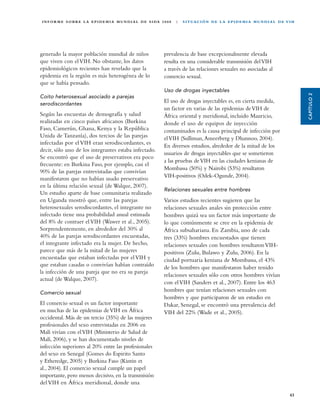 I N F O R M E S O B R E L A E P I D E M I A M U N D I A L D E S I DA 2 0 0 8   |   S I T UA C I Ó N D E L A E P I D E M I A M U N D I A L D E V I H




generado la mayor población mundial de niños                           prevalencia de base excepcionalmente elevada
que viven con el VIH. No obstante, los datos                           resulta en una considerable transmisión del VIH
epidemiológicos recientes han revelado que la                          a través de las relaciones sexuales no asociadas al
epidemia en la región es más heterogénea de lo                         comercio sexual.
que se había pensado.
                                                                       Uso de drogas inyectables




                                                                                                                                                      CAPÍTULO 2
Coito heterosexual asociado a parejas
serodiscordantes
                                                                       El uso de drogas inyectables es, en cierta medida,
                                                                       un factor en varias de las epidemias de VIH de
Según las encuestas de demografía y salud                              África oriental y meridional, incluido Mauricio,
realizadas en cinco países africanos (Burkina                          donde el uso de equipos de inyección
Faso, Camerún, Ghana, Kenya y la República                             contaminados es la causa principal de infección por
Unida de Tanzanía), dos tercios de las parejas                         el VIH (Sulliman, Ameerberg y Dhannoo, 2004).
infectadas por el VIH eran serodiscordantes, es
                                                                       En diversos estudios, alrededor de la mitad de los
decir, sólo uno de los integrantes estaba infectado.
                                                                       usuarios de drogas inyectables que se sometieron
Se encontró que el uso de preservativos era poco
                                                                       a las pruebas de VIH en las ciudades kenianas de
frecuente: en Burkina Faso, por ejemplo, casi el
                                                                       Mombassa (50%) y Nairobi (53%) resultaron
90% de las parejas entrevistadas que convivían
manifestaron que no habían usado preservativo                          VIH-positivos (Odek-Ogunde, 2004).
en la última relación sexual (de Walque, 2007).
                                                                       Relaciones sexuales entre hombres
Un estudio aparte de base comunitaria realizado
en Uganda mostró que, entre las parejas                                Varios estudios recientes sugieren que las
heterosexuales serodiscordantes, el integrante no                      relaciones sexuales anales sin protección entre
infectado tiene una probabilidad anual estimada                        hombres quizá sea un factor más importante de
del 8% de contraer el VIH (Wawer et al., 2005).                        lo que comúnmente se cree en la epidemia de
Sorprendentemente, en alrededor del 30% al                             África subsahariana. En Zambia, uno de cada
40% de las parejas serodiscordantes encuestadas,                       tres (33%) hombres encuestados que tienen
el integrante infectado era la mujer. De hecho,                        relaciones sexuales con hombres resultaron VIH-
parece que más de la mitad de las mujeres                              positivos (Zulu, Bulawo y Zulu, 2006). En la
encuestadas que estaban infectadas por el VIH y                        ciudad portuaria keniana de Mombassa, el 43%
que estaban casadas o convivían habían contraído                       de los hombres que manifestaron haber tenido
la infección de una pareja que no era su pareja
                                                                       relaciones sexuales sólo con otros hombres vivían
actual (de Walque, 2007).
                                                                       con el VIH (Sanders et al., 2007). Entre los 463
Comercio sexual
                                                                       hombres que tenían relaciones sexuales con
                                                                       hombres y que participaron de un estudio en
El comercio sexual es un factor importante                             Dakar, Senegal, se encontró una prevalencia del
en muchas de las epidemias de VIH en África                            VIH del 22% (Wade et al., 2005).
occidental. Más de un tercio (35%) de las mujeres
profesionales del sexo entrevistadas en 2006 en
Malí vivían con el VIH (Ministerio de Salud de
Malí, 2006), y se han documentado niveles de
infección superiores al 20% entre las profesionales
del sexo en Senegal (Gomes do Espirito Santo
y Etheredge, 2005) y Burkina Faso (Kintin et
al., 2004). El comercio sexual cumple un papel
importante, pero menos decisivo, en la transmisión
del VIH en África meridional, donde una

                                                                                                                                                43
 