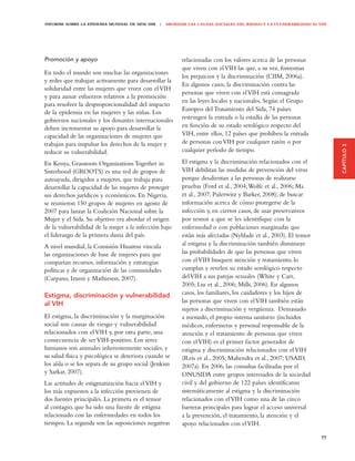 INFORME SOBRE LA EPIDEMIA MUNDIAL DE SIDA 2008 | ABORDAR LAS CAUSAS SOCIALES DEL RIESGO Y LA VULNERABILIDAD AL VIH




Promoción y apoyo                                       relacionadas con los valores acerca de las personas
                                                        que viven con el VIH las que, a su vez, fomentan
En todo el mundo son muchas las organizaciones
                                                        los prejuicios y la discriminación (CIIM, 2006a).
y redes que trabajan activamente para desarrollar la
                                                        En algunos casos, la discriminación contra las
solidaridad entre las mujeres que viven con el VIH
                                                        personas que viven con el VIH está consagrada
y para aunar esfuerzos relativos a la promoción
                                                        en las leyes locales y nacionales. Según el Grupo
para resolver la desproporcionalidad del impacto
                                                        Europeo del Tratamiento del Sida, 74 países
de la epidemia en las mujeres y las niñas. Los
gobiernos nacionales y los donantes internacionales     restringen la entrada o la estadía de las personas
deben incrementar su apoyo para desarrollar la          en función de su estado serológico respecto del
capacidad de las organizaciones de mujeres que          VIH, entre ellos, 12 países que prohíben la entrada
trabajan para impulsar los derechos de la mujer y       de personas con VIH por cualquier razón o por




                                                                                                                     CAPÍTULO 3
reducir su vulnerabilidad.                              cualquier período de tiempo.

En Kenya, Grassroots Organizations Together in          El estigma y la discriminación relacionados con el
Sisterhood (GROOTS) es una red de grupos de             VIH debilitan las medidas de prevención del virus
autoayuda, dirigidos a mujeres, que trabaja para        porque desalientan a las personas de realizarse
desarrollar la capacidad de las mujeres de proteger     pruebas (Ford et al., 2004; Wolfe et al., 2006; Ma
sus derechos jurídicos y económicos. En Nigeria,        et al., 2007; Pulerwitz y Barker, 2008); de buscar
se reunieron 150 grupos de mujeres en agosto de         información acerca de cómo protegerse de la
2007 para lanzar la Coalición Nacional sobre la         infección y, en ciertos casos, de usar preservativos
Mujer y el Sida. Su objetivo era abordar el origen      por temor a que se les identifique con la
de la vulnerabilidad de la mujer a la infección bajo    enfermedad o con poblaciones marginadas que
el liderazgo de la primera dama del país.               están más afectadas (Nyblade et al., 2003). El temor
A nivel mundial, la Comisión Huairou vincula            al estigma y la discriminación también disminuye
las organizaciones de base de mujeres para que          las probabilidades de que las personas que viven
compartan recursos, información y estrategias           con el VIH busquen atención y tratamiento, lo
políticas y de organización de las comunidades          cumplan y revelen su estado serológico respecto
(Carpano, Izumi y Mathieson, 2007).                     del VIH a sus parejas sexuales (White y Carr,
                                                        2005; Liu et al., 2006; Mills, 2006). En algunos
Estigma, discriminación y vulnerabilidad                casos, los familiares, los cuidadores y los hijos de
al VIH                                                  las personas que viven con el VIH también están
                                                        sujetos a discriminación y vergüenza. Demasiado
El estigma, la discriminación y la marginación          a menudo, el propio sistema sanitario (incluidos
social son causas de riesgo y vulnerabilidad            médicos, enfermeras y personal responsable de la
relacionados con el VIH y, por otra parte, una          atención y el tratamiento de personas que viven
consecuencia de ser VIH-positivo. Los seres             con el VIH) es el primer factor generador de
humanos son animales inherentemente sociales, y         estigma y discriminación relacionados con el VIH
su salud física y psicológica se deteriora cuando se    (Reis et al., 2005; Mahendra et al., 2007; USAID,
los aísla o se los separa de su grupo social (Jenkisn   2007a). En 2006, las consultas facilitadas por el
y Sarkar, 2007).                                        ONUSIDA entre grupos interesados de la sociedad
Las actitudes de estigmatización hacia el VIH y         civil y del gobierno de 122 países identificaron
los más expuestos a la infección provienen de           sistemáticamente al estigma y la discriminación
dos fuentes principales. La primera es el temor         relacionados con el VIH como una de las cinco
al contagio, que ha sido una fuente de estigma          barreras principales para lograr el acceso universal
relacionado con las enfermedades en todos los           a la prevención, el tratamiento, la atención y el
tiempos. La segunda son las suposiciones negativas      apoyo relacionados con el VIH.

                                                                                                               77
 