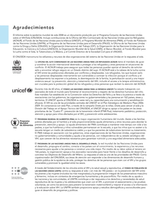A grad ecim ien t o s
El Informe sobre la epidemia mundial de sida 2008 es un documento producido por el Programa Conjunto de las Naciones Unidas
sobre el VIH/Sida (ONUSIDA). Incluye contribuciones de la Oficina del Alto Comisionado de las Naciones Unidas para los Refugiados
(ACNUR), el Fondo de las Naciones Unidas para la Infancia (UNICEF), el Programa Mundial de Alimentos (PMA), el Fondo de Población
de las Naciones Unidas (UNFPA), el Programa de las Naciones Unidas para el Desarrollo (PNUD), la Oficina de las Naciones Unidas
contra la Droga y Delito (ONUDD), la Organización Internacional del Trabajo (OIT), la Organización de las Naciones Unidas para la
Educación, la Ciencia y la Cultura (UNESCO), la Organización Mundial de la Salud (OMS), el Banco Mundial, el Fondo Mundial para
la Lucha contra el Sida, la Tuberculosis y la Malaria, y el Comité Directivo de la Sociedad Civil para el UNGASS.

El ONUSIDA mancomuna los esfuerzos y recursos de diez organizaciones del sistema de las Naciones Unidas en la respuesta al sida.

                     La OFICINA DEL ALTO COMISIONADO DE LAS NACIONES UNIDAS PARA LOS REFUGIADOS (ACNUR) tiene el mandato de guiar
                     y coordinar la acción internacional destinada a proteger a los refugiados y otras personas en situaciones de
                     conflicto. El ACNUR trabaja para asegurar que todas las personas puedan ejercer el derecho de solicitar
                     asilo y encontrar refugio seguro en un Estado distinto del suyo. El ACNUR está a la cabeza de la lucha contra
                     el VIH entre las poblaciones afectadas por conflictos y desplazadas. Los refugiados, los que buscan asilo
                     y las personas desplazadas internamente son vulnerables a contraer la infección porque el conflicto y el
                     desplazamiento los exponen a la pobreza, la desintegración de la familia, la perturbación social y una mayor
                     violencia sexual. La prevención, atención y tratamiento del VIH, incluido el acceso a la terapia antirretrovírica,
                     son cruciales para la protección global de los refugiados y otras personas que reciben la atención del ACNUR.

                     Durante más de 60 años, el FONDO LAS NACIONES UNIDAS PARA LA INFANCIA (UNICEF) ha estado trabajando con
                     asociados de todo el mundo para fomentar el reconocimiento y respeto de los derechos humanos del niño.
                     Este mandato fue establecido en la Convención sobre los Derechos del Niño y se lleva a la práctica a través de
                     asociaciones con los gobiernos, las organizaciones no gubernamentales y las personas en 162 países, áreas y
                     territorios. El UNICEF aporta al ONUSIDA su vasta red y su capacidad para una comunicación y sensibilización
                     eficaces. El VIH es una de las prioridades centrales del UNICEF en el Plan Estratégico de Mediano Plazo 2006-
                     2009. En consonancia con este Plan, a través de la campaña Únete por la niñez, Únete para vencer al sida y la
                     División del Trabajo en el Apoyo Técnico del ONUSIDA, el UNICEF dirige su apoyo a los países en las áreas
                     prioritarias de las “Cuatro P”: prevención de la transmisión infantil (PTMI Plus); tratamiento pediátrico; protección,
                     atención y apoyo para niños afectados por el VIH; y prevención entre adolescentes.

                     El PROGRAMA MUNDIAL DE ALIMENTOS (PMA) es la mayor organización humanitaria del mundo. Asiste a las familias
                     pobres afectadas por el hambre y el sida proporcionándoles ayuda alimentaria y otros recursos para abordar la
                     prevención, atención y apoyo. La ayuda alimentaria del PMA contribuye a mantener más tiempo con vida a los
                     padres, a que los huérfanos y niños vulnerables permanezcan en la escuela, a que los niños que no asisten a la
                     escuela tengan un medio de subsistencia viable y a que los pacientes de tuberculosis terminen su tratamiento.
                     El PMA trabaja en asociación con los gobiernos, otras organizaciones de las Naciones Unidas, organizaciones
                     no gubernamentales y comunidades y ayuda a las personas, con independencia de su estado serológico del
                     VIH, que carecen de los alimentos necesarios para garantizar nutrición y una seguridad alimentaria adecuadas.

                     El PROGRAMA DE LAS NACIONES UNIDAS PARA EL DESARROLLO (PNUD), la red mundial de las Naciones Unidas para
                     el desarrollo, propugna el cambio, conecta a los países con el conocimiento, la experiencia y los recursos
                     necesarios para ayudar a las personas a construir una vida mejor. Por medio de su labor sobre el terreno en
                     166 países, la organización apoya a los asociados nacionales para hacer frente a los desafíos de desarrollo y
                     concretar los Objetivos de Desarrollo del Mileno. La respuesta al sida es una de las prioridades del PNUD. Como
                     copatrocinador del ONUSIDA, sus áreas de atención son responder a las dimensiones de desarrollo humano y
                     gestión pública de la epidemia de sida, proteger los derechos de las personas que viven con el VIH y los grupos
                     vulnerables y promover la igualdad entre los sexos.

                     A través del fortalecimiento de los vínculos entre el VIH y la salud sexual y reproductiva, el FONDO DE POBLACIÓN DE
                     LAS NACIONES UNIDAS (UNFPA)  centra su respuesta al sida —en más de 140 países— en la prevención del VIH entre
                     los jóvenes y las mujeres (incluidos los más marginados) y la programación integral de los preservativos masculino
                     y femenino, incluso en contextos de emergencias humanitarias y de posconflicto. Por medio de su ayuda a
                     las naciones y las comunidades, el UNFPA contribuye a dar respuesta a los derechos y necesidades de salud
                     reproductiva de las mujeres y los adolescentes que viven con el VIH, a promover el asesoramiento y las pruebas
                     voluntarias, así como los servicios para prevenir la transmisión maternoinfantil y mejorar el acceso a la información
                     y la educación sobre VIH. La UNFPA también proporciona apoyo y estudios demográficos y socioculturales para
                     guiar el desarrollo de programas y políticas.
 