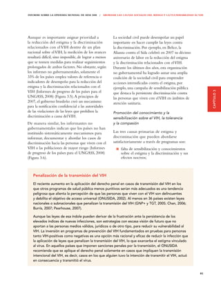 INFORME SOBRE LA EPIDEMIA MUNDIAL DE SIDA 2008 | ABORDAR LAS CAUSAS SOCIALES DEL RIESGO Y LA VULNERABILIDAD AL VIH




Aunque es importante asignar prioridad a               La sociedad civil puede desempeñar un papel
la reducción del estigma y la discriminación           importante en hacer cumplir las leyes contra
relacionados con el VIH dentro de un plan              la discriminación. Por ejemplo, en Belice, la
nacional sobre el VIH, la medición de los avances      Alianza contra el Sida celebró en 2007 su décimo
resultará difícil, sino imposible, de lograr a menos   aniversario de labor en la reducción del estigma
que se tomen medidas para realizar seguimientos        y la discriminación relacionados con el VIH.
prolongados de ambos factores. No obstante, según      Durante los últimos dos años, esta organización
los informes no gubernamentales, solamente el          no gubernamental ha logrado aunar una amplia
33% de los países emplea valores de referencia o       coalición de la sociedad civil para emprender
indicadores de desempeño para la reducción del         acciones intensificadas contra el estigma, por
estigma y la discriminación relacionados con el        ejemplo, una campaña de sensibilización pública




                                                                                                                     CAPÍTULO 3
VIH (Informes de progreso de los países para el        que destaca la persistente discriminación contra
UNGASS, 2008) (Figura 3.5). A principios de            las personas que viven con el VIH en ámbitos de
2007, el gobierno brasileño creó un mecanismo          atención sanitaria.
para la notificación confidencial a las autoridades
de las violaciones de las leyes que prohíben la        Promoción del conocimiento y la
discriminación a causa del VIH.                        sensibilización sobre el VIH, la tolerancia
De manera similar, los informantes no                  y la compasión
gubernamentales indican que los países no han
instituido sistemáticamente mecanismos para            Las tres causas primarias de estigma y
informar, documentar y abordar los casos de            discriminación que pueden abordarse
discriminación hacia las personas que viven con el     satisfactoriamente a través de programas son:
VIH o las poblaciones de mayor riesgo (Informes             falta de sensibilización y conocimientos
de progreso de los países para el UNGASS, 2008)             sobre el estigma y la discriminación y sus
(Figura 3.6).                                               efectos nocivos;



   Penalización de la transmisión del VIH

   El reciente aumento en la aplicación del derecho penal en casos de transmisión del VIH en los
   que otros programas de salud pública menos punitivos serían más adecuados es una tendencia
   peligrosa que alienta la percepción de que las personas que viven con el VIH son delincuentes
   y debilita el objetivo de acceso universal (ONUSIDA, 2002). Al menos en 36 países existen leyes
   nacionales o subnacionales que penalizan la transmisión del VIH (GNP+ y TGT, 2005; Chan, 2006;
   Burris, 2007; Pearhouse, 2007).

   Aunque las leyes de esa índole pueden derivar de la frustración ante la persistencia de los
   elevados índices de nuevas infecciones, son estrategias con escasa visión de futuro que no
   aportan a las personas medios válidos, jurídicos o de otro tipo, para reducir su vulnerabilidad al
   VIH. La inversión en programas de prevención del VIH fundamentados en pruebas para personas
   tanto VIH-positivas como negativas es una opción más racional y eﬁcaz de reducir la infección que
   la aplicación de leyes que penalizan la transmisión del VIH, lo que exarcerba el estigma vinculado
   al virus. En aquellos países que imponen sanciones penales por la transmisión, el ONUSIDA
   recomienda que se aplique el derecho penal solamente en casos que impliquen la transmisión
   intencional del VIH, es decir, casos en los que alguien tuvo la intención de transmitir el VIH, actuó
   en consecuencia y transmitió el virus.


                                                                                                               81
 
