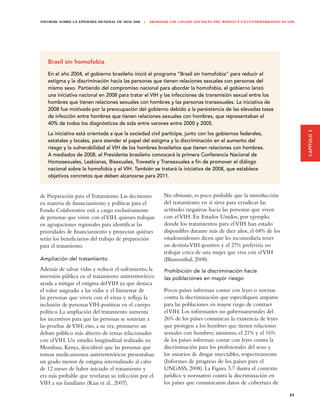INFORME SOBRE LA EPIDEMIA MUNDIAL DE SIDA 2008 | ABORDAR LAS CAUSAS SOCIALES DEL RIESGO Y LA VULNERABILIDAD AL VIH




   Brasil sin homofobia

   En el año 2004, el gobierno brasileño inició el programa “Brasil sin homofobia” para reducir el
   estigma y la discriminación hacia las personas que tienen relaciones sexuales con personas del
   mismo sexo. Partiendo del compromiso nacional para abordar la homofobia, el gobierno lanzó
   una iniciativa nacional en 2008 para tratar el VIH y las infecciones de transmisión sexual entre los
   hombres que tienen relaciones sexuales con hombres y las personas transexuales. La iniciativa de
   2008 fue motivada por la preocupación del gobierno debido a la persistencia de las elevadas tasas
   de infección entre hombres que tienen relaciones sexuales con hombres, que representaban el
   40% de todos los diagnósticos de sida entre varones entre 2000 y 2005.




                                                                                                                     CAPÍTULO 3
   La iniciativa está orientada a que la sociedad civil participe, junto con los gobiernos federales,
   estatales y locales, para atender el papel del estigma y la discriminación en el aumento del
   riesgo y la vulnerabilidad al VIH de los hombres brasileños que tienen relaciones con hombres.
   A mediados de 2008, el Presidente brasileño convocará la primera Conferencia Nacional de
   Homosexuales, Lesbianas, Bisexuales, Travestis y Transexuales a ﬁn de promover el diálogo
   nacional sobre la homofobia y el VIH. También se tratará la iniciativa de 2008, que establece
   objetivos concretos que deben alcanzarse para 2011.


de Preparación para el Tratamiento. Las decisiones     No obstante, es poco probable que la introducción
en materia de financiamiento y políticas para el       del tratamiento en sí sirva para erradicar las
Fondo Colaborativo está a cargo exclusivamente         actitudes negativas hacia las personas que viven
de personas que viven con el VIH, quienes trabajan     con el VIH. En Estados Unidos, por ejemplo,
en agrupaciones regionales para identificar las        donde los tratamientos para el VIH han estado
prioridades de financiamiento y proyectan quiénes      disponibles durante más de diez años, el 68% de los
serán los beneficiarios del trabajo de preparación     estadounidenses dicen que les incomodaría tener
para el tratamiento.                                   un dentista VIH-positivo y el 27% preferiría no
                                                       trabajar cerca de una mujer que viva con el VIH
Ampliación del tratamiento                             (Blumenthal, 2008).
Además de salvar vidas y reducir el sufrimiento, la    Prohibición de la discriminación hacia
inversión pública en el tratamiento antirretrovírico   las poblaciones en mayor riesgo
ayuda a mitigar el estigma del VIH ya que destaca
el valor asignado a las vidas y el bienestar de        Pocos países informan contar con leyes o normas
las personas que viven con el virus y refleja la       contra la discriminación que especifiquen amparos
inclusión de personas VIH-positivas en el cuerpo       para las poblaciones en mayor riego de contraer
político. La ampliación del tratamiento aumenta        el VIH. Los informantes no gubernamentales del
los incentivos para que las personas se sometan a      26% de los países comunican la existencia de leyes
las pruebas de VIH; esto, a su vez, promueve un        que protegen a los hombres que tienen relaciones
debate público más abierto de temas relacionados       sexuales con hombres; asimismo, el 21% y el 16%
con el VIH. Un estudio longitudinal realizado en       de los países informan contar con leyes contra la
Mombasa, Kenya, descubrió que las personas que         discriminación para los profesionales del sexo y
toman medicamentos antirretrovíricos presentaban       los usuarios de drogas inyectables, respectivamente
un grado menor de estigma internalizado al cabo        (Informes de progreso de los países para el
de 12 meses de haber iniciado el tratamiento y         UNGASS, 2008). La Figura 3.7 ilustra el contexto
era más probable que revelaran su infección por el     jurídico y normativo contra la discriminación en
VIH a sus familiares (Kaai et al., 2007).              los países que comunicaron datos de cobertura de

                                                                                                               85
 