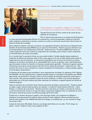 ABORDAR LAS CAUSAS SOCIALES DEL RIESGO Y LA VULNERABILIDAD AL VIH | INFORME SOBRE LA EPIDEMIA MUNDIAL DE SIDA 2008




                                                                  Creación de una comunidad entre los
                                                                  hombres que tienen relaciones con
                                                                  hombres en Burundi



                                                                  Georges Kanuma es el presidente y fundador de la Asociación
                                                                  por el Respeto de los Derechos de los Homosexuales en Burundi.
                                                                  Georges Kanuma tenía 18 años cuando se dio cuenta de que
                                                                  debía de ser homosexual.
                                                                 Pero la mayoría de las personas en su ciudad natal de Bujumbura
CAPÍTULO 3




                  no creen que haya homosexuales africanos. En consecuencia, muchos homosexuales y lesbianas en Burundi
                  sufren vergüenza y aislamiento en secreto, y quienes no ocultan su orientación sexual sufren discriminación en
                  todos los niveles de la sociedad.
                  Estos problemas indujeron a Kanuma a comenzar una organización llamada la Asociación por el Respeto de los
                  Derechos de los Homosexuales (ARDHO) que ya cuenta con 25 miembros. “Estamos aquí para demostrar que
                  la homosexualidad es una realidad obvia en Burundi”, declara Kanuma. “Fundamos ARDHO para luchar por
                  nuestra integración social, para reclamar la comprensión de la sociedad y para combatir nuestra marginación
                  y el VIH/sida dentro de nuestra comunidad”.
                  En un mundo hostil, la asociación ofrece una comunidad solidaria. También desafía tabúes mediante la
                  realización de talleres de educación sobre el VIH y sexo seguro en los que se habla abiertamente sobre los
                  riesgos del sexo anal sin protección. La asociación ha descubierto que son pocos los hombres que tienen
                  relaciones con hombres conscientes de su vulnerabilidad física al virus; en general, creen, equivocadamente,
                  que sólo pueden contraer la infección en relaciones sexuales genito-genitales. “Intentamos organizar sesiones
                  informativas acerca de las vías de infección del VIH y de los modos de prevención”, explica Kanuma. “Nos
                  reunimos dos veces al mes y movilizamos a nuestros compañeros homosexuales y a nuestras parejas respecto
                  al uso de geles y preservativos”.
                  El ambiente de homofobia parece extenderse a otras organizaciones vinculadas a la respuesta al VIH. Además
                  del ONUSIDA, sólo dos organizaciones no gubernamentales apoyan a la asociación. Esto significa que ARDHO
                  sigue siendo una asociación no inscripta y sufre la continua escasez de materiales educativos, preservativos y
                  otros recursos. Otra marcada necesidad, aunque de remota realización, se refiere a los servicios específicos
                  relacionados con el VIH para hombres que tienen relaciones con hombres, en especial quienes han sufrido de
                  violencia de género.
                  Todos los miembros de la asociación tienen historias personales de estigma y discriminación. “Nuestros padres
                  se niegan a pagar nuestras cuotas escolares, por ejemplo, y a cuidarnos cuando estamos enfermas”, cuenta
                  Flaviana, un miembro de la asociación. “Nuestros hermanos y hermanas nos insultan y se burlan de nosotros…
                  y sufrimos discriminación incluso en el lugar de trabajo. Las personas religiosas incitan a la población en contra
                  de nosotros, diciendo que somos una señal de presagio del fin del mundo”.
                  El padre de un miembro del grupo lo golpeó y echó del hogar familiar; otro integrante fue obligado a
                  abandonar la escuela porque sus maestros creían que Dios lo había maldecido. Kanuma sostiene que esta
                  clase de trato conduce al uso indebido de alcohol y de drogas, un resultado que, a su vez, aumenta el riesgo
                  de contraer el VIH.
                  A pesar de todas estas dificultades, Kanuma y sus amigos están felices con sus vidas. “Por fin tengo una
                  pareja”, cuenta, “Acepto mi vida y estoy orgulloso de ella”.




             86
 