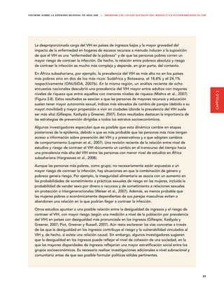 INFORME SOBRE LA EPIDEMIA MUNDIAL DE SIDA 2008 | ABORDAR LAS CAUSAS SOCIALES DEL RIESGO Y LA VULNERABILIDAD AL VIH




    La desproporcionada carga del VIH en países de ingresos bajos y la mayor gravedad del
    impacto de la enfermedad en hogares de escasos recursos a menudo inducen a la suposición
    de que el VIH es una “enfermedad de la pobreza” y de que las personas pobres corren un
    mayor riesgo de contraer la infección. De hecho, la relación entre pobreza absoluta y riesgo
    de contraer la infección es mucho más compleja y depende, en gran parte, del contexto.

    En África subsahariana, por ejemplo, la prevalencia del VIH es más alta no en los países
    más pobres sino en dos de los más ricos: Sudáfrica y Botswana, el 18,8% y el 24,1%
    respectivamente (ONUSIDA, 2007b). En la misma región, un análisis reciente de ocho
    encuestas nacionales descubrió una prevalencia del VIH mayor entre adultos con mayores




                                                                                                                     CAPÍTULO 3
    niveles de riqueza que entre aquellos con menores niveles de riqueza (Mishra et al., 2007)
    (Figura 3.8). Estos resultados se asocian a que las personas de mayores recursos y educación
    suelen tener mayor autonomía sexual, índices más elevados de cambio de parejas (debido a su
    mayor movilidad) y mayor propensión a vivir en ciudades (donde la prevalencia del VIH suele
    ser más alta) (Gillespie, Kadiyala y Greener, 2007). Estos resultados destacan la importancia de
    las estrategias de prevención dirigidas a todos los estratos socioeconómicos.

    Algunos investigadores especulan que es posible que esta dinámica cambie en etapas
    posteriores de la epidemia, debido a que es más probable que las personas más ricas tengan
    acceso a información sobre prevención del VIH y a preservativos y a que adopten cambios
    de comportamiento (Lopman et al., 2007). Una revisión reciente de la relación entre nivel de
    estudios y riesgo de contraer el VIH documenta un cambio en el transcurso del tiempo hacia
    una prevalencia más alta del VIH entre las personas con menor nivel de estudios en África
    subsahariana (Hargreaves et al., 2008).

    Aunque las personas más pobres, como grupo, no necesariamente están expuestas a un
    mayor riesgo de contraer la infección, hay situaciones en que la combinación de género y
    pobreza genera riesgo. Por ejemplo, la inseguridad alimentaria se asocia con un aumento en
    las probabilidades de sometimiento a prácticas sexuales de riesgo en las mujeres, incluida la
    probabilidad de vender sexo por dinero o recursos y de sometimiento a relaciones sexuales
    sin protección o intergeneracionales (Weiser et al., 2007). Además, es menos probable que
    las mujeres pobres o económicamente dependientes de sus parejas masculinas eviten o
    abandonen una relación en la que podrían llegar a contraer la infección.

    Otros estudios apuntan a una posible relación entre la desigualdad de ingresos y el riesgo de
    contraer el VIH, con mayor riesgo (según una medición a nivel de la población por prevalencia
    del VIH) en países con desigualdad más pronunciada en los ingresos (Gillespie, Kadiyala y
    Greener, 2007; Piot, Greener y Russell, 2007). Aún resta esclarecer las vías concretas a través
    de las que la desigualdad en los ingresos contribuye al riesgo y la vulnerabilidad vinculados al
    VIH y, de hecho, si existe una relación causal. Sin embargo, algunos investigadores sugieren
    que la desigualdad en los ingresos puede reflejar el nivel de cohesión de una sociedad, en la
    que las mayores disparidades de ingresos reflejarían una mayor estratificación social entre los
    grupos socioeconómicos. Es necesario realizar investigaciones adicionales a nivel subnacional y
    comunitario antes de que sea posible formular políticas sólidas pertinentes.




                                                                                                               89
 
