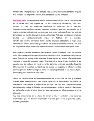 entre los 31 y 40 se preocupan por los hijos, y así. Además, los lugares donde las mujeres
más compran son en grandes tiendas, mall, tiendas de hogar y farmacias.


PinkyourRide es una empresa de servicio de transporte público la cual se caracteriza por
ser de uso exclusivo para mujeres abc1 del sector oriente de Santiago de Chile, como
también     por   ser    una   novedosa    plataforma        de    publicidad    en    el   mercado.
Nuestra empresa cuenta con taxis en los cuales el costo por viaje para sus usuarias es el
mismo en comparación con sus competidores, pero en los cuales se ofrecen una serie de
beneficios a sus clientas de acuerdo a sus preferencias. Todo esto provoca que el flujo de
clientes    sea     considerablemente          mayor    al        habitual      en    la    industria.
Por otro lado nuestros principales clientes son las empresas asociadas a la mujer y sus
intereses que ofrecen descuentos y beneficios a nuestras clientas PinkyourRide, con esto
les aseguramos mayor penetración de mercado como también mayor fidelidad de éstas.


Este proyecto puede ser interesante ya que ocupa canales novedosos y para las usuarias
utiliza tiempos desperdiciados en el momento de transportarse con variedad de formas de
pago. Además, se enfoca en los intereses de sus clientas sin ofrecer información poco
relevante ni cobrando un precio mayor. Entonces así se logra ofrecer beneficios a las
usuarias que se traducen en mayores ventas para las empresas asociadas logrando
diferenciarnos de nuestros competidores los cuales son capaces de ofrecer nuestros
servicios pero no de forma integrada como por ejemplo publicidad en vía pública, flyers,
transporte público tradicional, entre otras.


Dentro del personal clave en PinkyourRide están los conductores de taxis y radiotaxis
quienes deben tener capacidad para ofrecer los productos, estar al tanto del sistema de
descuentos y representar la visión de la empresa, por otro lado nuestras empresas
asociadas deben valorar la fidelidad entre empresas y con el cliente que le brindamos por
ser parte del proyecto, la fuerza de ventas quienes representen a la empresa de la forma
adecuada.
Hoy nos encontramos en la etapa de formar la idea y contactar a las personas
involucradas que nos brindan información relevante para hacer el proyecto viable,
repetible y escalable.
 