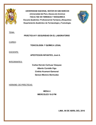 UNIVERSIDAD NACIONAL MAYOR DE SAN MARCOS
(Universidad del Perú, Decana de América)
FACULTAD DE FARMACIA Y BIOQUIMICA
Escuela Académico Profesional de Farmacia y Bioquímica
Departamento Académico de Farmacología y Toxicología.
TEMA:
PRÁCTICA N°1 SEGURIDAD EN EL LABORATORIO
CURSO:
TOXICOLOGÍA Y QUÍMICA LEGAL
DOCENTE:
APESTEGUÍA INFANTES, José A.
INTEGRANTES:
Carlos Hernán Carhuaz Vásquez
Alberto Conislla Vigo
Cinthia Huamani Gamonal
Gerson Moreno Bermudez
HORARIO DE PRÁCTICAS:
MESA 4
MIERCOLES 10-2 PM
LIMA, 06 DE ABRIL DEL 2016
 