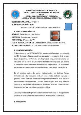 UNIVERSIDAD TÉCNICA DE MACHALA
FACULTAD DE CIENCIAS QUÍMICAS Y DE LA
SALUD
CARRERA DE BIOQUÍMICA Y FARMACIA
LABORATORIO DE TECNOLOGÍA FARMACÉUTICA
NÚMERO DE PRÁCTICA: BF.9.01-1
NOMBRE DE LA PRÁCTICA:
EVALUACIÓN DE CALIDAD DE UN MEDICAMENTO
1. DATOS INFORMÁTIVOS
NOMBRE: Pether Andrés León Borbor.
CARRERA: Bioquímica y Farmacia.
CICLO/NIVEL: 9no semestre “A”.
FECHA DE REALIZACIÓN DE LA PRÁCTICA: 04 de diciembre del 2019.
DOCENTE RESPONSABLE: Dr. Carlos Alberto García González.
2. FUNDAMENTACIÓN:
El Ibuprofeno es un MEDICAMENTO, agente antiinflamatorio no esteroide
(AINE), derivado del ácido propiónico, que actúa por inhibición de la síntesis
de prostaglandinas. Involucradas en el logro de la respuesta inflamatoria, que
interviene con la acción de una enzima llamada ciclooxigenasa que cataliza
la conversión de un compuesto llamado ácido araquidónico. Los ibuprofenos
se caracterizan por su actividad antiinflamatoria, antipirética y analgésica.
Es el principio activo de varios medicamentos en distintas formas
farmacéuticas entre las que se destacan comprimidos, jarabes y cápsulas de
gelatina; Forma parte del listado de la Organización Mundial de la Salud de
medicamentos indispensables. Su uso farmacológico está muy difundido
debido a su efectividad, baja incidencia de efectos adversos y baja toxicidad,
de acuerdo con una correcta prescripción médica.
Los Comprimidos de Ibuprofeno deben contener no menos de 90,0 por ciento
y nomás de 110,0 por ciento de la cantidad declarada de C13H18O2.
3. OBJETIVOS:
 