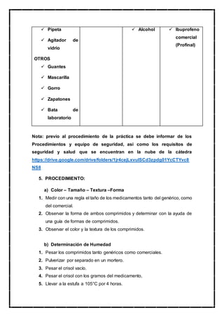  Pipeta
 Agitador de
vidrio
OTROS
 Guantes
 Mascarilla
 Gorro
 Zapatones
 Bata de
laboratorio
 Alcohol  Ibuprofeno
comercial
(Profinal)
Nota: previo al procedimiento de la práctica se debe informar de los
Procedimientos y equipo de seguridad, así como los requisitos de
seguridad y salud que se encuentran en la nube de la cátedra
https://drive.google.com/drive/folders/1jr4cejLxvuISCd3zpdg01YcCTYvc8
NS8
5. PROCEDIMIENTO:
a) Color – Tamaño – Textura –Forma
1. Medir con una regla el taño de los medicamentos tanto del genérico, como
del comercial.
2. Observar la forma de ambos comprimidos y determinar con la ayuda de
una guía de formas de comprimidos.
3. Observar el color y la textura de los comprimidos.
b) Determinación de Humedad
1. Pesar los comprimidos tanto genéricos como comerciales.
2. Pulverizar por separado en un mortero.
3. Pesar el crisol vacío.
4. Pesar el crisol con los gramos del medicamento,
5. Llevar a la estufa a 105°C por 4 horas.
 