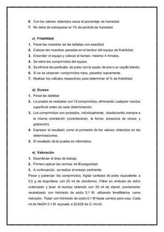 6. Con los valores obtenidos sacar el porcentaje de humedad.
7. No debe de sobrepasar el 1% de perdida de humedad.
c) Friabilidad
1. Pesar las muestras de las tabletas con exactitud.
2. Colocar las muestras pesadas en el tambor del equipo de friabilidad.
3. Encender el equipo y colocar el tiempo: máximo 4 minutos.
4. Se retira los comprimidos del equipo.
5. Se elimina las partículas de polvo con la ayuda de aire o un cepillo blando.
6. Si no se observan comprimidos rotos, pesarlos nuevamente.
7. Realizar los cálculos respectivos para determinar el % de friabilidad
d) Dureza
1. Pesar las tabletas
2. La prueba es realizada con 10 comprimidos, eliminando cualquier residuo
superficial antes de cada determinación.
3. Los comprimidos son probados, individualmente, obedeciendo siempre a
la misma orientación (considerando, la forma, presencia de ranura y
grabación).
4. Expresar el resultado como el promedio de los valores obtenidos en las
determinaciones.
5. El resultado de la prueba es informativo.
e) Valoración
1. Desinfectar el área de trabajo.
2. Primero aplicar las normas de Bioseguridad.
3. A continuación, se realiza el ensayo pertinente:
Pesar y pulverizar los comprimidos. Agitar cantidad de polvo equivalente a
0,5 g de ibuprofeno con 20 ml de cloroformo. Filtrar en embudo de vidrio
sinterizado y lavar el residuo obtenido con 50 ml de etanol, previamente
neutralizado con hidróxido de sodio 0,1 M, utilizando fenolftaleína como
indicador. Titular con hidróxido de sodio 0,1 M hasta cambio para rosa. Cada
ml de NaOH 0.1 M. equivale a 20,628 de C13H1802.
 