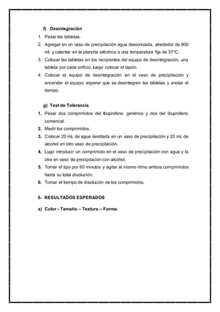 f) Desintegración
1. Pesar las tabletas.
2. Agregar en un vaso de precipitación agua desionizada, alrededor de 900
ml, y calentar en la plancha eléctrica a una temperatura fija de 37°C.
3. Colocar las tabletas en los recipientes del equipo de desintegración, una
tableta por cada orificio, luego colocar el tapón.
4. Colocar el equipo de desintegración en el vaso de precipitación y
encender el equipo; esperar que se desintegren las tabletas y anotar el
tiempo.
g) Test de Tolerancia
1. Pesar dos comprimidos del Ibuprofeno genérico y dos del ibuprofeno
comercial.
2. Medir los comprimidos.
3. Colocar 20 mL de agua destilada en un vaso de precipitación y 20 mL de
alcohol en otro vaso de precipitación.
4. Lugo introducir un comprimido en el vaso de precipitación con agua y la
otra en vaso de precipitación con alcohol.
5. Tomar el tipo por 60 minutos y agitar al mismo ritmo ambos comprimidos
hasta su total disolución.
6. Tomar el tiempo de disolución de los comprimidos.
6. RESULTADOS ESPERADOS
a) Color - Tamaño – Textura – Forma.
 