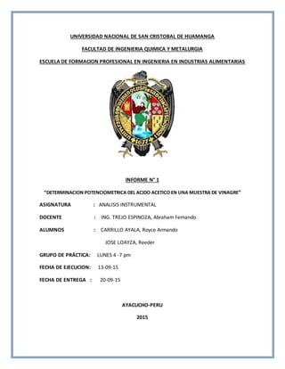 UNIVERSIDAD NACIONAL DE SAN CRISTOBAL DE HUAMANGA
FACULTAD DE INGENIERIA QUIMICA Y METALURGIA
ESCUELA DE FORMACION PROFESIONAL EN INGENIERIA EN INDUSTRIAS ALIMENTARIAS
INFORME N° 1
“DETERMINACION POTENCIOMETRICA DEL ACIDO ACETICO EN UNA MUESTRA DE VINAGRE”
ASIGNATURA : ANALISIS INSTRUMENTAL
DOCENTE : ING. TREJO ESPINOZA, Abraham Fernando
ALUMNOS : CARRILLO AYALA, Royce Armando
JOSE LOAYZA, Reeder
GRUPO DE PRÁCTICA: LUNES 4 -7 pm
FECHA DE EJECUCION: 13-09-15
FECHA DE ENTREGA : 20-09-15
AYACUCHO-PERU
2015
 