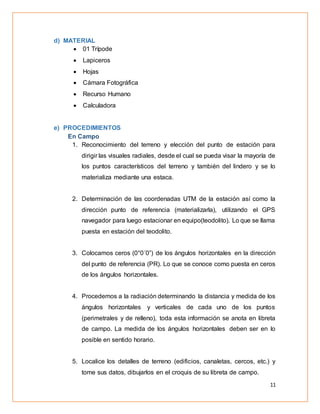 11
d) MATERIAL
 01 Trípode
 Lapiceros
 Hojas
 Cámara Fotográfica
 Recurso Humano
 Calculadora
e) PROCEDIMIENTOS
En Campo
1. Reconocimiento del terreno y elección del punto de estación para
dirigir las visuales radiales, desde el cual se pueda visar la mayoría de
los puntos característicos del terreno y también del lindero y se lo
materializa mediante una estaca.
2. Determinación de las coordenadas UTM de la estación así como la
dirección punto de referencia (materializarla), utilizando el GPS
navegador para luego estacionar en equipo(teodolito). Lo que se llama
puesta en estación del teodolito.
3. Colocamos ceros (0°0´0”) de los ángulos horizontales en la dirección
del punto de referencia (PR). Lo que se conoce como puesta en ceros
de los ángulos horizontales.
4. Procedemos a la radiación determinando la distancia y medida de los
ángulos horizontales y verticales de cada uno de los puntos
(perimetrales y de relleno), toda esta información se anota en libreta
de campo. La medida de los ángulos horizontales deben ser en lo
posible en sentido horario.
5. Localice los detalles de terreno (edificios, canaletas, cercos, etc.) y
tome sus datos, dibujarlos en el croquis de su libreta de campo.
 