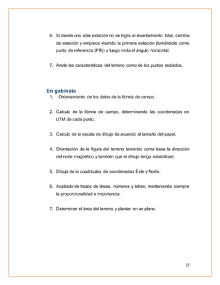 12
6. Si desde una sola estación no se logra el levantamiento total, cambie
de estación y empiece visando la primera estación (tomándola como
punto de referencia (PR)) y luego mida el ángulo horizontal.
7. Anote las características del terreno como de los puntos radiados.
En gabinete
1. Ordenamiento de los datos de la libreta de campo.
2. Calculo de la libreta de campo, determinando las coordenadas en
UTM de cada punto.
3. Calculo de la escala de dibujo de acuerdo al tamaño del papel.
4. Orientación de la figura del terreno teniendo como base la dirección
del norte magnético y también que el dibujo tenga estabilidad.
5. Dibujo de la cuadrículas de coordenadas Este y Norte.
6. Acabado de trazos de líneas, números y letras; manteniendo siempre
la proporcionalidad e importancia.
7. Determinar el área del terreno y plantar en un plano.
 