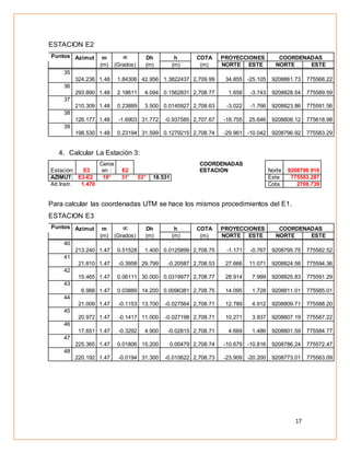 17
ESTACION E2
Puntos Azimut m  Dh h COTA PROYECCIONES COORDENADAS
(m) (Grados) (m) (m) (m) NORTE ESTE NORTE ESTE
35
324.236 1.48 1.84306 42.956 1.3822437 2,709.99 34.855 -25.105 9208861.73 775568.22
36
293.890 1.48 2.18611 4.094 0.1562831 2,708.77 1.658 -3.743 9208828.54 775589.59
37
210.309 1.48 0.23889 3.500 0.0145927 2,708.63 -3.022 -1.766 9208823.86 775591.56
38
126.177 1.48 -1.6903 31.772 -0.937585 2,707.67 -18.755 25.646 9208808.12 775618.98
39
198.530 1.48 0.23194 31.599 0.1279215 2,708.74 -29.961 -10.042 9208796.92 775583.29
4. Calcular La Estación 3:
Estación: E3
Ceros
en : E2
COORDENADAS
ESTACION Norte 9208796.916
AZIMUT: E3-E2 18° 31' 53'' 18.531 Este 775583.287
Alt.Instr. 1.470 Cota 2708.739
Para calcular las coordenadas UTM se hace los mismos procedimientos del E1.
ESTACION E3
Puntos Azimut m  Dh h COTA PROYECCIONES COORDENADAS
(m) (Grados) (m) (m) (m) NORTE ESTE NORTE ESTE
40
213.240 1.47 0.51528 1.400 0.0125899 2,708.75 -1.171 -0.767 9208795.75 775582.52
41
21.810 1.47 -0.3958 29.799 -0.20587 2,708.53 27.666 11.071 9208824.58 775594.36
42
15.465 1.47 0.06111 30.000 0.0319977 2,708.77 28.914 7.999 9208825.83 775591.29
43
6.988 1.47 0.03889 14.200 0.0096381 2,708.75 14.095 1.728 9208811.01 775585.01
44
21.009 1.47 -0.1153 13.700 -0.027564 2,708.71 12.789 4.912 9208809.71 775588.20
45
20.972 1.47 -0.1417 11.000 -0.027198 2,708.71 10.271 3.937 9208807.19 775587.22
46
17.651 1.47 -0.3292 4.900 -0.02815 2,708.71 4.669 1.486 9208801.59 775584.77
47
225.365 1.47 0.01806 15.200 0.00479 2,708.74 -10.679 -10.816 9208786.24 775572.47
48
220.192 1.47 -0.0194 31.300 -0.010622 2,708.73 -23.909 -20.200 9208773.01 775563.09
 