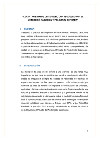 3
“LEVANTAMIENTO DE UN TERRENO CON TEODOLITO POR EL
MÉTODO DE RADIACIÓN Y POLIGONAL CERRADA”
I. RESUMEN
Se realizó la práctica de campo con los instrumentos: teodolito, GPS, mira
para realizar el levantamiento de un terreno por el método de radiación y
poligonal cerrada tomando el punto inicial y referencial con el GPS. El resto
de puntos relacionados a los ángulos horizontales y verticales se obtendrán
a partir de los datos obtenidos con el teodolito y mira correspondiente. Se
realizó en el campus de la Universidad Privada del Norte Sede Cajamarca.
Se concretó el trabajo empleando los métodos y procedimientos de cálculo
que indica la Topografía.
II. INTRODUCCIÓN
La medición del área de un terreno o una parcela es una tarea muy
importante ya sea para la planificación social o investigación científica.
Desde la antigüedad siempre ha existido la necesidad de delimitar el
espacio de terreno que las personas poseen, y del mismo modo que
cantidad de área de terreno se empleará la construcción de viviendas,
agricultura, deporte, crianza de animales entre otros. Se emplean hasta hoy
cálculos y métodos referidos a la aritmética y la geometría, con el fin de
satisfacer exitosamente la interrogante sobre la medición de superficies del
cual el hombre posee. Ahora con el avance de la tecnología, se emplean
sistemas satelitales que apoyan al trabajo con GPS, y los Teodolitos
Electrónicos y la Mira. Todo el trabajo se desarrolla en el área del campus
de la Universidad Privada del Norte Sede Cajamarca.
 