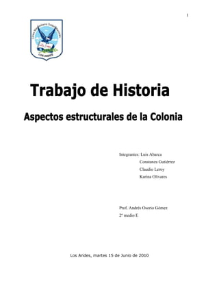 0-203200<br />Integrantes: Luis Abarca                   Constanza Gutiérrez                   Claudio Leroy                   Karina Olivares                 <br />Prof. Andrés Osorio Gómez2º medio E<br />Los Andes, martes 15 de Junio de 2010<br />Índice:<br />1) Portada <br />2) Índice <br />3) Introducción <br />4) resumen<br />7) conclusión<br />Introducción<br />Presentaremos como los aspectos estructurales de la colonia el cual se divide en la organización económica y administrativa de la época de la colonia y la Sociedad discriminativa de esta época. <br />Veremos cómo la administración colonial se dividía por preferencias de los monarcas y la economía pertenecía a aquellos que eran dueños de las riquezas.<br />Resumen<br />Organización administrativa española en América<br />El rey gobernaba en España y en América, y en España se crearon 2 instituciones: la primera, la casa de contratación y el consejo de indias, la casa de contratación fue creada en 1503 y el consejo fue creado en forma variante del consejo de castilla en 1519. Y en América y los enviados del rey, como el virrey y gobernador los corregidores y los oficiales reales, y habían constituciones en América como la real audiencia que nos protegían de los indígenas y los cabildos que velaban por los servicios básicos para la ciudad.<br />                      <br />Organización económica colonial<br />España para mantener y ganar más riquezas creo el monopolio comercial que prácticamente la prohibición de comerciar, el cual es un sistema de flotas y galeones de la corona, e impuso nuevas rutas comerciales, el mejor puerto o monopolio fue el de castilla y Sevilla.<br />Las retomas borbónicas influyeron en España por reactivar el comercio y cambiaron el sistemas el sistema de flotas y galeones por navíos de registro, y promulgaron la ordenanza de libre comercio reduciendo los impuestos, de explotación e importación de mercancías. <br />Como los de marga-marga o el quila Coya, principalmente, la agricultura y ganadería fueron escasos en el siglo XVI pero se reorienta en el siglo XVII la ganadería probada con carne sebo y cuero y el excedente exportado a Perú y esto se desarrollo como ascienda durante los siglos XVII y XVIII y sus ganancias Iván a una localidad especifica, y el comercio dependía de afuera y el comercio estaba poco desarrollado y el mayor comercio fue la artesanía huasa.<br />                                   <br />Sociedad colonial<br />La sociedad colonial dependía de los grupos sociales el primero era la elite o grupo diferente que eran dueño de la política, riquezas y los terrenos ellos eran el elemento blanco, especialmente españoles y criollos, el segundo es el sector medio y eran heterogéneos como dueños de asciendas esta empleado hogareño. El tercero eran los indígenas que se relucieron y mestizaron a partir del siglo XVII, el cuarto eran los grupos mezclados que eran la principal fuerza de trabajo en las haciendas, ciudades y minerías del norte y eran los mestizos mezcla de indios y blancos, los mulatos mezclas de blancos y negros y los zambos mezcla de indígenas con negros el quinto eran la sangre africana que llegaron producto de conquistadores y comerciantes como esclavos y refuerzos militares, el sexto eran las mujeres que hacían labores hogareños y los extranjeros llegaron cuando aceptaron el comercio en la colonia y llegaron de tipo portugueses franceses e ingleses.<br />Conclusión:<br />En conclusión: la organización administrativa dependía del rey que gobernaba en España y en América con autoridades e instituciones; la organización económica dependía de las distintas reformas y evoluciono por las influencias y la economía de la colonia chilena dependía de la minería el ganado y el comercio; y la sociedad colonial era más bien basada en las razas la líder económica, territorial y política era la rasa blanca, el resto de las rasas eran fuerza de trabajo.<br />