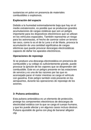 sustancias en polvo en presencia de materiales
combustibles o explosivos.

Exploración del espacio

Debido a la humedad extremadamente baja que hay en el
medio extraterrestre, es posible que se produzcan grandes
acumulaciones de cargas estáticas que son un peligro
importante para los dispositivos electrónicos que se utilizan
en los vehículos espaciales. También representa un riesgo
para los astronautas, el hecho de caminar sobre un terreno
tan seco, como lo es el de la Luna o el de Marte, provoca la
acumulación de una cantidad significativa de cargas
eléctricas que puede provocar descargas electrostáticas
capaces de dañar los aparatos electrónicos.

Operaciones de repostaje

Si se produce una descarga electrostática en presencia de
combustible y su voltaje es suficientemente grande, puede
provocar la ignición de los vapores que se desprenden del
combustible. Este es un peligro presente en las estaciones
de servicio y es una de las razones por las que es
aconsejado parar el motor mientras se carga el vehículo
con gasolina. Este peligro también está presente en los
aeropuertos, durante las operaciones de repostaje de los
aviones.



3- Pulsera antiestática

Esta pulsera antiestática es un elemento de protección,
protege los componentes electrónicos de descargas de
electricidad estática con la que se carga el cuerpo humano,
y que les puede afectar y en algunos casos incluso destruir.
Pulsera ajustable de goma con plug de banana/ alligator
clip
 