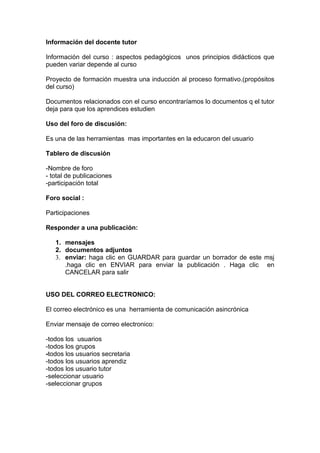 Información del docente tutor

Información del curso : aspectos pedagógicos unos principios didácticos que
pueden variar depende al curso

Proyecto de formación muestra una inducción al proceso formativo.(propósitos
del curso)

Documentos relacionados con el curso encontraríamos lo documentos q el tutor
deja para que los aprendices estudien

Uso del foro de discusión:

Es una de las herramientas mas importantes en la educaron del usuario

Tablero de discusión

-Nombre de foro
- total de publicaciones
-participación total

Foro social :

Participaciones

Responder a una publicación:

   1. mensajes
   2. documentos adjuntos
   3. enviar: haga clic en GUARDAR para guardar un borrador de este msj
      .haga clic en ENVIAR para enviar la publicación . Haga clic en
      CANCELAR para salir


USO DEL CORREO ELECTRONICO:

El correo electrónico es una herramienta de comunicación asincrónica

Enviar mensaje de correo electronico:

-todos los usuarios
-todos los grupos
-todos los usuarios secretaria
-todos los usuarios aprendiz
-todos los usuario tutor
-seleccionar usuario
-seleccionar grupos
 