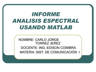 INFORME ANALISIS ESPECTRAL USANDO MATLAB NOMBRE: CARLO JORGE    TORREZ JEREZ  DOCENTE: ING. EDISON COIMBRA MATERIA :SIST. DE COMUNICACIÓN  I 