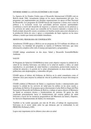 INFORME SOBRE LA AYUDA ECONÓMICA DE USAID

La Agencia de los Estados Unidos para el Desarrollo Internacional (USAID) está en
Bolivia desde 1964. Actualmente trabaja en los nueve departamentos del país. Los
programas son implementados por distintas organizaciones en apoyo al Plan Nacional
de Desarrollo. Los programas de USAID buscan dar respuestas a temas clave como la
pobreza y la exclusión social. Las actividades proveen mayores oportunidades
económicas a través del desarrollo de negocios y comercio, mejoras en las prácticas y
los servicios de salud, mayor uso sostenible de los recursos naturales y manejo de la
biodiversidad, desarrollo social y económico en familias rurales para crear alternativas a
la producción ilícita de coca y apoyo a comunidades de bajos ingresos en las áreas
urbanas y rurales que tienen necesidades inmediatas.

MONTO DEL PROGRAMA DE COOPERACIÓN

Actualmente USAID apoya a Bolivia con un programa de 52.8 millones de dólares en
donaciones. La totalidad del programa se reporta al Gobierno boliviano, que tiene
información completa sobre todo el manejo presupuestario y programático.

USAID trabaja actualmente en dos áreas: Salud y Desarrollo Sostenible/Medio
Ambiente

SALUD

El Programa de Salud de USAID/Bolivia tiene como objetivo mejorar la calidad de la
salud de las familias bolivianas con énfasis en la salud de madres y niños, en salud
reproductiva, en actividades de salud familiar y comunitaria, promoviendo mejorar la
calidad de atención y la gestión de la salud, principalmente en áreas donde están las
poblaciones más desprotegidas y vulnerables del país.

USAID apoya el énfasis del Gobierno de Bolivia en la salud comunitaria como el
elemento clave para mejorar la calidad de vida de la población en mayor desventaja en
el país.

USAID colabora al Ministerio de Salud y a organismos locales e internacionales para
mejorar la calidad de los servicios de salud para los pobres en las áreas rurales y
periurbanas de Bolivia. El programa apoya directamente el pilar Bolivia Digna del Plan
Nacional de Desarrollo del Gobierno de Bolivia y trabaja en apoyo directo al Ministerio
de Salud en asistencia técnica y fortalecimiento de sistemas. El apoyo ha sido
canalizado principalmente hacia el fortalecimiento del sistema público de salud
boliviano a través de las instancias programáticas del Ministerio de Salud y Deportes,
los Servicios Departamentales de Salud y los municipios.

También se ha venido apoyando, por más de 20 años, el trabajo de organizaciones
bolivianas en el sector salud, entre las que destacan, por su continuidad, la red
PROCOSI, ProSalud y CIES.

Logros más importantes de los últimos cinco años en salud:
 