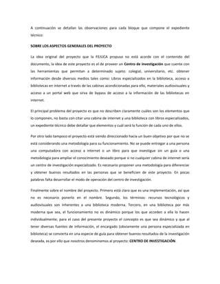 A continuación se detallan las observaciones para cada bloque que compone el expediente
técnico:

SOBRE LOS ASPECTOS GENERALES DEL PROYECTO

La idea original del proyecto que la FEJUCA propuso no está acorde con el contenido del
documento, la idea de este proyecto es el de proveer un Centro de investigación que cuente con
las herramientas que permitan a determinado sujeto: colegial, universitario, etc. obtener
información desde diversos medios tales como: Libros especializados en la biblioteca, acceso a
bibliotecas en internet a través de las cabinas acondicionadas para ello, materiales audiovisuales y
acceso a un portal web que sirva de bypass de acceso a la información de las bibliotecas en
internet.

El principal problema del proyecto es que no describen claramente cuáles son los elementos que
lo componen, no basta con citar una cabina de internet y una biblioteca con libros especializados,
un expediente técnico debe detallar que elementos y cuál será la función de cada uno de ellos.

Por otro lado tampoco el proyecto está siendo direccionado hacía un buen objetivo por que no se
está considerando una metodología para su funcionamiento. No se puede entregar a una persona
una computadora con acceso a internet o un libro para que investigue sin un guía o una
metodología para ampliar el conocimiento deseado porque si no cualquier cabina de internet sería
un centro de investigación especializado. Es necesario proponer una metodología para diferenciar
y obtener buenos resultados en las personas que se beneficien de este proyecto. En pocas
palabras falta desarrollar el modo de operación del centro de investigación.

Finalmente sobre el nombre del proyecto. Primero está claro que es una implementación, así que
no es necesario ponerlo en el nombre. Segundo, los términos: recursos tecnológicos y
audiovisuales son inherentes a una biblioteca moderna. Tercero, en una biblioteca por más
moderna que sea, el funcionamiento no es dinámico porque los que acceden a ella lo hacen
individualmente; para el caso del presente proyecto el concepto es que sea dinámico y que al
tener diversas fuentes de información, el encargado (obviamente una persona especializada en
biblioteca) se convierta en una especie de guía para obtener buenos resultados de la investigación
deseada, es por ello que nosotros denominamos al proyecto: CENTRO DE INVESTIGACIÓN.
 
