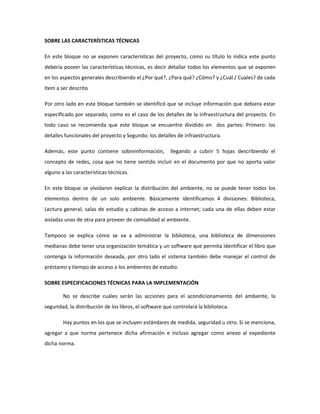 SOBRE LAS CARACTERÍSTICAS TÉCNICAS

En este bloque no se exponen características del proyecto, como su título lo indica este punto
debería poseer las características técnicas, es decir detallar todos los elementos que se exponen
en los aspectos generales describiendo el ¿Por qué?, ¿Para qué? ¿Cómo? y ¿Cuál / Cuales? de cada
ítem a ser descrito

Por otro lado en este bloque también se identificó que se incluye información que debiera estar
especificado por separado, como es el caso de los detalles de la infraestructura del proyecto. En
todo caso se recomienda que este bloque se encuentre dividido en dos partes: Primero: los
detalles funcionales del proyecto y Segundo: los detalles de infraestructura.

Además, este punto contiene sobreinformación,           llegando a cubrir 5 hojas describiendo el
concepto de redes, cosa que no tiene sentido incluir en el documento por que no aporta valor
alguno a las características técnicas.

En este bloque se olvidaron explicar la distribución del ambiente, no se puede tener todos los
elementos dentro de un solo ambiente. Básicamente identificamos 4 divisiones: Biblioteca,
Lectura general, salas de estudio y cabinas de acceso a internet; cada una de ellas deben estar
aisladas unas de otra para proveer de comodidad al ambiente.

Tampoco se explica cómo se va a administrar la biblioteca, una biblioteca de dimensiones
medianas debe tener una organización temática y un software que permita identificar el libro que
contenga la información deseada, por otro lado el sistema también debe manejar el control de
préstamo y tiempo de acceso a los ambientes de estudio.

SOBRE ESPECIFICACIONES TÉCNICAS PARA LA IMPLEMENTACIÓN

        No se describe cuáles serán las acciones para el acondicionamiento del ambiente, la
seguridad, la distribución de los libros, el software que controlará la biblioteca.

        Hay puntos en los que se incluyen estándares de medida, seguridad u otro. Si se menciona,
agregar a que norma pertenece dicha afirmación e incluso agregar como anexo al expediente
dicha norma.
 