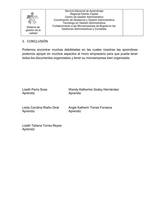 Servicio Nacional de Aprendizaje
                                    Regional Distrito Capital
                               Centro de Gestión Administrativa
                      Coordinación de Asistencia y Gestión Administrativa
                              Tecnólogo en Gestión Administrativa
   Sistema de        Fortalecimiento a las Microempresas de Bogotá en las
  gestión de la              Gestiones Administrativas y Contables
     calidad


3. CONCLUSIÓN

Podemos encontrar muchas debilidades en las cuales nosotras las aprendices
podemos apoyar en muchos aspectos al micro empresario para que pueda tener
todos los documentos organizados y tener su microempresa bien organizada.




Liseth Parra Sosa                 Wendy Katherine Godoy Hernández
Aprendiz                          Aprendiz



Leidy Carolina Riaño Giral        Angie Katherin Torres Fonseca
Aprendiz                          Aprendiz



Lizeth Tatiana Torres Reyes
Aprendiz
 