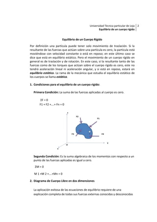 Universidad Técnica particular de Loja 2
                                                      Equilibrio de un cuerpo rígido


                         Equilibrio de un Cuerpo Rígido

Por definición una partícula puede tener solo movimiento de traslación. Si la
resultante de las fuerzas que actúan sobre una partícula es cero, la partícula está
moviéndose con velocidad constante o está en reposo; en este último caso se
dice que está en equilibrio estático. Pero el movimiento de un cuerpo rígido en
general es de traslación y de rotación. En este caso, si la resultante tanto de las
fuerzas como de los torques que actúan sobre el cuerpo rígido es cero, este no
tendrá aceleración lineal ni aceleración angular, y si está en reposo, estará en
equilibrio estático. La rama de la mecánica que estudia el equilibrio estático de
los cuerpos se llama estática.

1. Condiciones para el equilibrio de un cuerpo rígido:

  Primera Condición: La suma de las fuerzas aplicadas al cuerpo es cero.

        ΣF = 0
       F1 + F2 +….+ Fn = 0




  Segunda Condición: Es la suma algebraica de los momentos con respecto a un
  punto de las fuerzas aplicadas es igual a cero.

   ΣM = 0

   M 1 +M 2 +….+Mn = 0

2. Diagrama de Cuerpo Libre en dos dimensiones

  La aplicación exitosa de las ecuaciones de equilibrio requiere de una
  explicación completa de todas sus fuerzas externas conocidas y desconocidas
 