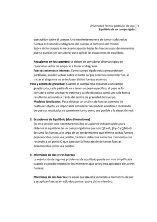 Universidad Técnica particular de Loja 3
                                                     Equilibrio de un cuerpo rígido


  que actúan sobre el cuerpo. Una excelente manera de tomar todas estas
  fuerzas es trazando el diagrama del cuerpo, o contorno del mismo.
  Sobre dicho croquis es necesario apuntar todas las fuerzas y par de momentos
  que se puedan ser considerar para aplicar las ecuaciones de equilibrio.

  Reacciones en los soportes: se deben de considerar diversos tipos de
  reacciones antes de empezar a trazar el diagrama.
  Fuerzas externas e internas: Como cuerpo rígido esta compuesto por
  partículas, pueden actuar sobre el tanto cargas externas como internas, al
  trazar el diagrama no se incluyen dichas fuerzas externas.
Peso y centro de gravedad: Cuando el cuerpo esta expuesto a un campo
  gravitatorio, cada partícula va a tener un peso especifico, al peso se lo
  considera como una fuerza externa y su efecto indica como una sola fuerza
  resultante actuando a través del centro de gravedad del cuerpo.
  Modelos idealizados: Para efectuar un análisis de fuerzas correcto de
  cualquier objeto, es importante considerar un modelo analítico o idealizado
  de que sus resultados se aproximen tanto como sea posible a la situación real.

3. Ecuaciones de Equilibrio (dos dimensiones)
   En esta sección solo necesitaremos dos ecuaciones indispensables para
   obtener el equilibrio de un cuerpo rígido las que son: ∑Fx=0, ∑Fy=0 y ∑Mo=0.
   Se suma las fuerzas a lo largo de un eje de manera que elimine tantas fuerzas
   desconocidas como sea posible, também debemos sumar los momentos con
   respecto a un punto O que pase por la línea acción de tantas fuerzas
   desconocidas como sea posible.

4. Miembros de dos y tres fuerzas
   La resolución de algunos problemas de equilibrio puede ser mas simplificada
   cuando es posible reconocer los miembros que se les esta aplicando dos o tres
   fuerzas:

  Miembros de dos fuerzas: Es aquel que no está sometido a momentos de par
  y se aplican fuerzas en sólo dos puntos sobre dicho miembro.
 