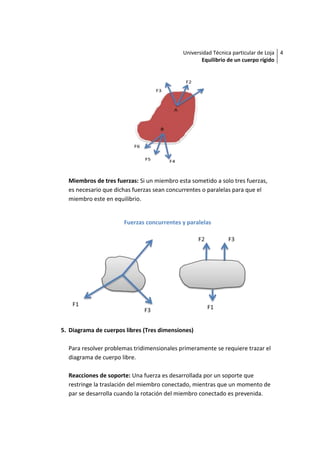 Universidad Técnica particular de Loja 4
                                                   Equilibrio de un cuerpo rígido




  Miembros de tres fuerzas: Si un miembro esta sometido a solo tres fuerzas,
  es necesario que dichas fuerzas sean concurrentes o paralelas para que el
  miembro este en equilibrio.


                      Fuerzas concurrentes y paralelas




5. Diagrama de cuerpos libres (Tres dimensiones)

  Para resolver problemas tridimensionales primeramente se requiere trazar el
  diagrama de cuerpo libre.

  Reacciones de soporte: Una fuerza es desarrollada por un soporte que
  restringe la traslación del miembro conectado, mientras que un momento de
  par se desarrolla cuando la rotación del miembro conectado es prevenida.
 