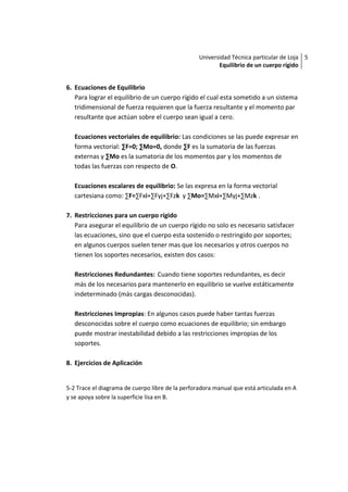 Universidad Técnica particular de Loja 5
                                                         Equilibrio de un cuerpo rígido


6. Ecuaciones de Equilibrio
   Para lograr el equilibrio de un cuerpo rígido el cual esta sometido a un sistema
   tridimensional de fuerza requieren que la fuerza resultante y el momento par
   resultante que actúan sobre el cuerpo sean igual a cero.

   Ecuaciones vectoriales de equilibrio: Las condiciones se las puede expresar en
   forma vectorial: ∑F=0; ∑Mo=0, donde ∑F es la sumatoria de las fuerzas
   externas y ∑Mo es la sumatoria de los momentos par y los momentos de
   todas las fuerzas con respecto de O.

   Ecuaciones escalares de equilibrio: Se las expresa en la forma vectorial
   cartesiana como: ∑F=∑Fxi+∑Fyj+∑Fzk y ∑Mo=∑Mxi+∑Myj+∑Mzk .

7. Restricciones para un cuerpo rígido
   Para asegurar el equilibrio de un cuerpo rígido no solo es necesario satisfacer
   las ecuaciones, sino que el cuerpo esta sostenido o restringido por soportes;
   en algunos cuerpos suelen tener mas que los necesarios y otros cuerpos no
   tienen los soportes necesarios, existen dos casos:

   Restricciones Redundantes: Cuando tiene soportes redundantes, es decir
   más de los necesarios para mantenerlo en equilibrio se vuelve estáticamente
   indeterminado (más cargas desconocidas).

   Restricciones Impropias: En algunos casos puede haber tantas fuerzas
   desconocidas sobre el cuerpo como ecuaciones de equilibrio; sin embargo
   puede mostrar inestabilidad debido a las restricciones impropias de los
   soportes.

8. Ejercicios de Aplicación


5-2 Trace el diagrama de cuerpo libre de la perforadora manual que está articulada en A
y se apoya sobre la superficie lisa en B.
 