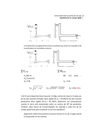 Universidad Técnica particular de Loja 6
                                                   Equilibrio de un cuerpo rígido




   5-12 Determine la magnitud de la fuerza resultante que actúa en el pasador A de
   la perforadora en el problema anterior.




      -8lb =0                                            8lb      (1,5      pies)       -
                   =0
      = 8 lb                                                   = 6 lb


               =                    =                                   = 10 lb //Rta



5-32 El carro deportivo tiene masa de 1.5 Mg y centro de masa G. Si cada uno
de los dos resortes frontales tiene rigidez de = 58 kN/my los dos resortes
posteriores tiene rigidez de      = 65 kN/m, determine sus compresiones
cuando el carro está estacionado sobre un camino de 30° de pendiente.
También ¿Qué fuerza de fricción debe ser aplicada a cada una de las
ruedas posteriores para mantener el carro en equilibrio?

   Sugerencia: Determine primero la fuerza normal en A y B, y luego calcule
   la compresión en los resortes.
 