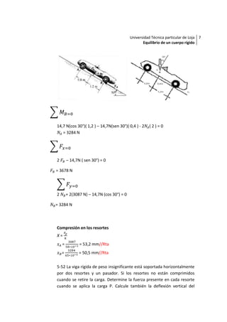 Universidad Técnica particular de Loja 7
                                                   Equilibrio de un cuerpo rígido




14,7 N(cos 30°)( 1,2 ) – 14,7N(sen 30°)( 0,4 ) - 2    (2)=0
   = 3284 N




2       – 14,7N ( sen 30°) = 0

= 3678 N




2       + 2(3087 N) – 14,7N (cos 30°) = 0

= 3284 N




Compresión en los resortes
X=
    =          = 53,2 mm//Rta
    =          = 50,5 mm//Rta


5-52 La viga rígida de peso insignificante está soportada horizontalmente
por dos resortes y un pasador. Si los resortes no están comprimidos
cuando se retire la carga. Determine la fuerza presente en cada resorte
cuando se aplica la carga P. Calcule también la deflexión vertical del
 